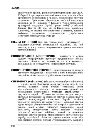  
 229900
бібліотечних архівів, філії якого знаходяться по усіх США.
У Європі існує мережа етнічної спадщини, яка постійно
організовує конференції з проблем збереження етнічної
спадщини. Прикладом збереження етнічної спадщини
українців та їх нащадків у Канаді є “Село української
культурної спадщини (музей просто неба)” у місцині
Калина Кантрі (80 км. від м. Едмонтона, провінція
Альберта), де можна познайомитися з життям, зокрема
побутом, елементами етнокультури, українських
іммігрантів періоду 1892-1930 рр.
СПАЗМ ЕТНІЧНИЙ (від дав. грецьк. spao – витягувати) –
соціально-політичні конвульсивні (алогічні) дії, які
породжуються у висліді неврахування правил етнічного
представництва.
СПІВІСНУВАННЯ МІЖЕТНІЧНЕ – наявність у межах
одного географічного простору представників різних
етнічних спільнот, які можуть вступати у контакти,
спілкування, не породжуючи конфліктних ситуацій.
СПІВРОБІТНИЦТВО ЕТНІЧНЕ – пристосування до нового
етнічного середовища й взаємодія з ним, у процесі яких
етнічність не виступає детермінантним чинником.
СПІЛЬНОТА (спільність) (від англ. community – спільність)
– термін, яким об’єднують різні сукупності людей, для
котрих властиві певні подібні (однакові) риси
життєдіяльності, свідомості та поведінки (реакції на
довколишнє середовище): етнічна спільнота –
сукупність людей, об’єднавчим моментом для котрих
виступає, передовсім, їх однакове етнічне походження та
подібні етнокультурні практики. Термін “етнічна
спільнота” походить від слова “етнос” і охоплює етнічні
групи вищого рівня етносоціальної ієрархії – субетноси та
етноси, вищі етнічні спільності (наприклад, мовні
спільності, суперетноси). Тобто поняття “етнічна
спільнота” охоплює найбільш вагомі та насичено
виражені етнічні одиниці. Можна назвати шість основних
атрибутів етнічної спільноти: групова власна назва, міф
про спільних предків; спільна історична пам’ять; один або
 