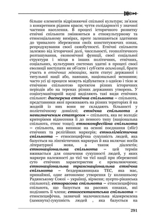  
229911
більше елементів відрізняючої спільної культури; зв’язок
з конкретним рідним краєм; чуття солідарності у значної
частини населення. В процесі історичного розвитку
етнічні спільноти змінюються в етнокультурному та
етносоціальному вимірах, проте залишаються здатними
до тривалого збереження своїх конституюючих ознак,
репродукування своєї самобутності. Етнічні спільноти
залежно від історичної долі, чисельності, геополітичного
розташування, економічної функції, своєї соціальної
структури і місця в інших політичних, етнічних,
соціальних, культурних системах здатні в процесі своєї
еволюції виступати як об’єкти і суб’єкти асиміляції, брати
участь в етнічних міксаціях, мати статус державної і
титульної нації або, навпаки, національної меншини;
часто усі ці процеси можуть відбуватися з однією і тією ж
етнічною спільнотою протягом різних історичних
періодів або на теренах різних державних утворень. У
соціогуманітарній науці виділяють такі види етнічних
спільнот: дисперсна етнічна спільнота – спільнота,
представники якої проживають на різних територіях й на
жодній із них вони не складають більшості у
поліетнічному довкіллі; етнічна спільнота з
невизначеним статусом – спільнота, яка не володіє
критеріями віднесення її до певного типу (національна
спільнота, етнос тощо); етноконфесійна спільнота
– спільнота, яка виникає на основі поєднання (збіг)
етнічних та релігійних маркерів; етнолігвістична
спільнота – етноспецифічна сукупність людей, яка
базується на лінгвістичних маркерах й яка включає носіїв
літературної мови, а також діалектів;
етнонаціональна спільнота – цей термін
вживається для означення сукупності людей, у яких
маркери належності до тієї чи тієї нації при збереженні
суто етнічних характеристик є превалюючими;
етнонаціональна транснаціональна етнічна
спільнота – бездержавницька ТЕС, яка має,
принаймні, одне автономне утворення (у колишньому
Радянському Союзі – українці, вірмени; пуерто-ріканська
спільнота); етнорасова спільнота – етноспецифічна
спільнота, що базується на расових ознаках, які
поділяють її члени; етносектантська спільнота –
етноспецифічна, зазвичай малочисельна відокремлена
(замкнута) сукупність людей , яка базується на
 