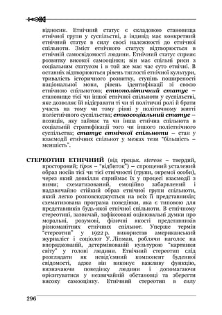  
 229966
відносин. Етнічний статус є складовою становища
етнічної групи у суспільстві, а індивід має конкретний
етнічний статус в силу своєї належності до етнічної
спільноти. Зміст етнічного статусу відтворюється в
етнічній самосвідомості людини. Етнічний статус сприяє
розвитку високої самооцінки; він має спільні риси з
соціальним статусом і в той же має час суто етнічні. В
останніх відтворюються рівень тяглості етнічної культури,
тривалість історичного розвитку, ступінь поширеності
національної мови, рівень ідентифікації зі своєю
етнічною спільнотою; етнополітичний статус –
становище тієї чи іншої етнічної спільноти у суспільстві,
яке дозволяє їй відігравати ті чи ті політичні ролі й брати
участь на тому чи тому рівні у політичному житті
поліетнічного суспільства; етносоціальний статус –
позиція, яку займає та чи інша етнічна спільнота в
соціальній стратифікації того чи іншого поліетнічного
суспільства; статус етнічної спільноти – стан у
взаємодії етнічних спільнот у межах тези “більшість –
меншість”.
СТЕРЕОТИП ЕТНІЧНИЙ (від грецьк. stereos – твердий,
просторовий; tipos – “відбиток”) – спрощений усталений
образ носіїв тієї чи тієї етнічності (групи, окремої особи),
через який довкілля сприймає їх у процесі взаємодії з
ними; схематизований, емоційно забарвлений і
надзвичайно стійкий образ етнічної групи спільноти,
який легко розповсюджується на всіх її представників;
схематизована програма поведінки, яка є типовою для
представників будь-якої етнічної спільноти. В етнічному
стереотипі, зазвичай, зафіксовані оцінювальні думки про
моральні, розумові, фізичні якості представників
різноманітних етнічних спільнот. Уперше термін
“стереотип” у 1922 р. використав американський
журналіст і соціолог У. Ліпман, роблячи наголос на
впорядкованій, детермінованій культурою “картинки
світу” у голові людини. Етнічний стереотип слід
розглядати як невід’ємний компонент буденної
свідомості, адже він виконує важливу функцію,
визначаючи поведінку людини і допомагаючи
орієнтуватися у незвичайній обстановці та зберегти
високу самооцінку. Етнічний стереотип в силу
 