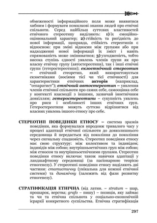  
229977
обмеженості інформаційного поля може виявитися
хибним і формувати помилкові знання людей про етнічні
спільноти. Серед найбільш суттєвих властивостей
етнічного стереотипу виділяють: 1) їх емоційно-
оцінювальний характер; 2) стійкість та ригідність до
нової інформації, щоправда, стійкість стереотипів є
відносною: при зміні відносин між групами або при
надходженні нової інформації їх зміст і навіть
спрямованість може змінюватися; 3) узгодженість, тобто
висока ступінь єдності уявлень членів групи як про
власну етнічну групу (автостереотипи), так і інші етнічні
групи (гетеростереотипи); екзоетнічний стереотип
– етнічний стеоретип, який використовується
екзоетніками (носіями тієї чи тієї етнічності) для
характеристики етнічних акторів (наприклад,
“сепаратист”); етнічний автостереотип – уявлення
членів етнічної спільноти про самих себе, самооцінка себе
у контексті взаємодії з іншими, зазвичай іноетнічним
довкіллям; гетеростереотипи – сукупність уявлень
про риси і особливості інших етнічних груп.
Гетеростереотипи можуть суттєво відрізнятися від
власних уявлень іншого етносу про себе.
CТЕРЕОТИП ПОВЕДІНКИ ЕТНОСУ – система зразків
поведінки, яка формувалася впродовж тривалого часу у
процесі адаптації етнічної спільноти до довколишнього
середовища й передається від покоління до покоління
через сигнальну спадковість. Стереотип поведінки етносу
має свою структуру: між колективом та індивідом;
індивідів між собою; внутрішньоетнічних груп між собою;
між етносом та внутрішньоетнічними групами. Стереотип
поведінки етносу включає також навички адаптації у
ландшафтному середовищі (за пасіонарною теорією
етногенезу). У стереотипі поведінки етносу виділяють дві
частини: статистичну (унікальна для кожної етнічної
системи) та динамічну (залежить від фази розвитку
етногенезу).
СТРАТИФІКАЦІЯ ЕТНІЧНА (від латин. – stratum – шар,
прошарок, верства; grafo – пишу) – позиція, яку займає
та чи та етнічна спільнота у соціально-економічній
ієрархії конкретного суспільства. Етнічна стратифікація
 