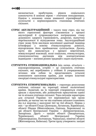  
 229988
визначається прибутками, рівнем соціального
самопочуття й певною мірою – етнічним походженням.
Однією з основних ознак наявності стратифікації у
суспільстві є нерівноправність становища етнічних
спільнот.
СТРЕС АКУЛЬТУРАЦІЙНИЙ – такого типу стрес, під час
якого стресогенні фактори з’являються у процесі
акультурації й супроводжується погіршенням стану
душевного здоров’я (тривожність, депресія), відчуттям
маргінальності й відчудження тощо. Акультураційний
стрес може бути вислідом неуспішної адаптації індивіда
(етнофора) у новому етнокультурному довкіллі,
відторгнення його приймаючим суспільством. Досить
часто він виявляється у процесі міжетнічної,
міжкультурної взаємодії, коли соціальна, етнокультурна,
етнопсихологічна дистанція між контактуючими
індивідами – носіями різних традицій є надто відчутною.
СТРУКТУРА ЕТНОНАЦІОНАЛЬНА (від латин. structura –
взаєморозміщення, устрій) – це сукупність етнічних
спільнот, які перебувають у стійких й упорядкованих
зв’язках між собою та представляють усталені
компоненти населення країни, для котрих властиві
своєрідні етнокультурні характеристики.
СТРУКТУРА ЕТНОРЕГІОНАЛЬНА – структура розселення
етнічних спільнот на території певної поліетнічної
країни. Зазвичай, на їх території утворюються етнічні
ареали з відчутною, або домінуючою присутністю однієї
чи то кількох етнічних спільнот. Така ситуація характерна
для сучасної України: тут вирізняються три групи
регіонів, де частка тих чи тих етнічних спільнот становить
від 0,2 відсотка у населенні тієї чи тієї області. Перша з
них – це області Сходу (Донецька, Луганська, Харківська),
області Півдня (Миколаївська, Одеська, Херсонська) та
дві області Центральної України – Дніпропетровська,
Запорізька. Друга – західні області (Закарпатська,
Чернівецька), області Центральної України
(Кіровоградська, Полтавська, Черкаська), північні області
(Житомирська, Київська). Третю групу утворюють: західні
 