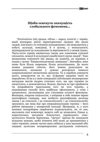  
33
Щоби осягнути значущість
глобального феномена…
“Етнічність (від грецьк. ethnos – народ, плем’я) – термін,
який відтворює якісні характеристики людини або групи
людей, пов’язані з їх етнічним походженням і які виявляються у
побуті, культурі, поведінці, й в цілому, у ментальності,
підтверджуючи це походження та вирізняючи їх з-поміж інших.
Часто-густо термін вживається також для означення етнічної
спільноти, мовної й культурної самобутності групи людей”. Таке
визначення етнічності (як явища, як поняття, як терміна) я
подаю у цьому “Енциклопедичному довіднику”. Звичайно, воно
може бути більш широким, більш деталізованим. До нього
можна додавати епітети, його можна розкладати на
компоненти, натяками у дужках розгортати навколо
запропонованого визначення дискусію. Та я спробую уникнути
цього, завважуючи на те, що: а) формат видання такої не
передбачає; б) як я у своїх попередніх публікаціях неодноразово
нагадував вислів мудрих стосовно того, що про терміни не
дискутують, а домовляються. Власне, йдеться не про прийняття
чи неприйняття трактування того чи того терміну, а
віднайдення способу його найбільш ефективного, а отже і
адекватного, застосування для з’ясування сутності феномена.
Фахівцям, зокрема соціологам, з котрими я себе певною мірою
ідентифікую (завважу, моя особиста ідентифікація дотична
також і до етнології, і до етнополітології, і до етнопсихології),
зрозуміло, що мова йде про операціоналізацію терміна – його
робоче вживання у конкретній ситуації. Щоправда, ті, у кого
виникає непереборна сверблячка подискутувати, чи, то пак,
висловити свої коментарі, можуть собі це дозволити. Однак я,
користуючись висловом блискучого українського етно-
політолога Олексія Картунова, “гречно” просив би опанувати
кількома мовами, щоби втямити собі шлях до проникнення у
зміст термінів, левова частка яких увійшла у наш науковий обіг
завдяки зусиллям неперевершених дослідників етнічності,
 