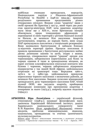  
 3300
найбільш очевидно проводилася, передусім,
Національною партією у Південно-Африканській
Республіці та Намібії з 1948 по 1994 рр.; принцип
роздільного проживання представників різних
етнорасових спільнот. Вперше слово “апартеїд” вжив у
своїй промові Ян Христіан у 1917 р., який через два роки
став прем’єр-міністром ПАР, хоча практика апартеїду
мала місце ще у XIX ст., коли Британська імперія
обмежувала права темношкірих африканців у
переміщенні зі своїх територій у регіони Капської колонії
та Наталя, де мешкало біле населення. Апартеїд
застосовувався, зокрема, до народів банту, яких влада
ПАР примушувала поселятися у спеціальних резерваціях.
Вони називалися бантустанами й займали близько
12 відсотків території країни. Процеси поселення й
правила проживання у бантустанах регулювалися майже
двома десятками законів та актів, згідно з якими,
наприклад, створювалися окремі “урядові” органи для
чорношкірих, заборонялося користування для білих та
чорних одними й тими ж громадськими місцями, як
карні злочини класифікувалися сексуальні контакти між
білими і чорними, чорним заборонялося відкривати
підприємства у так званій Білій Африці, здійснювалася
сегрегація на транспорті тощо. Впродовж 1960-х,
1970-х та у 1980-і рр. здійснювалося примусове
переселення чорного населення з визначених районів, де
мешкало біле населення. Завдяки зусиллям міжнародної
громадськості, руху чорношкірого населення ПАР, чіткій
позиції ООН, яка засудила апартеїд, прийнявши
Міжнародну конвенцію про припинення апартеїду і
покарання за нього (1973 р.), апартеїд вдалося подолати
(1994 р.).
АРБЄНІНА Віра Леонідівна – український філософ,
етносоціолог (1938 р.); кандидат філософських наук;
закінчила Харківський бібліотечний інститут; доцент
Харківського національного університету імені
В. Н. Каразіна. Поле професійної діяльності: етносо-
ціологія, проблеми міжнаціональних відносин,
національна, громадянська та етнічна ідентичності;
мультикультуралізм.
Вибрані праці: Процесс актуализации этничности в восточных регионах
Украины // Харьковские социологические чтения – 97, Ч. II. – Харьков, 1997;
 