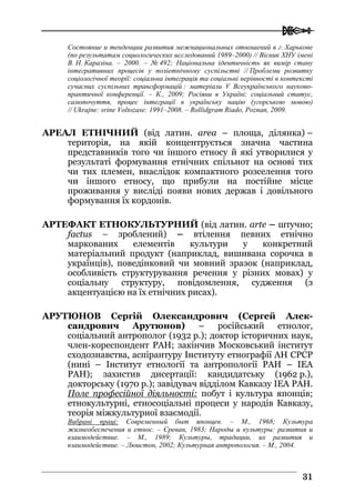  
3311
Состояние и тенденции развития межнациональных отношений в г. Харькове
(по результатам социологических исследований 1989–2000) // Вісник ХНУ імені
В. Н. Каразіна. – 2000. – № 492; Національна ідентичність як вимір стану
інтегративних процесів у поліетнічному суспільстві // Проблеми розвитку
соціологічної теорії: соціальна інтеграція та соціальні нерівності в контексті
сучасних суспільних трансформацій : матеріали V Всеукраїнського науково-
практичної конференції. – К., 2009; Росіяни в Україні: соціальний статус,
самопочуття, процес інтеграції в українську націю (угорською мовою)
// Ukrajne: srine Voltozase: 1991–2008. – Rollidgram Riado, Poznan, 2009.
АРЕАЛ ЕТНІЧНИЙ (від латин. area – площа, ділянка) –
територія, на якій концентрується значна частина
представників того чи іншого етносу й які утворилися у
результаті формування етнічних спільнот на основі тих
чи тих племен, внаслідок компактного розселення того
чи іншого етносу, що прибули на постійне місце
проживання у висліді появи нових держав і довільного
формування їх кордонів.
АРТЕФАКТ ЕТНОКУЛЬТУРНИЙ (від латин. arte – штучно;
factus – зроблений) – втілення певних етнічно
маркованих елементів культури у конкретний
матеріальний продукт (наприклад, вишивана сорочка в
українців), поведінковий чи мовний зразок (наприклад,
особливість структурування речення у різних мовах) у
соціальну структуру, повідомлення, судження (з
акцентуацією на їх етнічних рисах).
АРУТЮНОВ Сергій Олександрович (Сергей Алек-
сандрович Арутюнов) – російський етнолог,
соціальний антрополог (1932 р.); доктор історичних наук,
член-кореспондент РАН; закінчив Московський інститут
сходознавства, аспірантуру Інституту етнографії АН СРСР
(нині – Інститут етнології та антропології РАН – ІЕА
РАН); захистив дисертації: кандидатську (1962 р.),
докторську (1970 р.); завідувач відділом Кавказу ІЕА РАН.
Поле професійної діяльності: побут і культура японців;
етнокультурні, етносоціальні процеси у народів Кавказу,
теорія міжкультурної взаємодії.
Вибрані праці: Современный быт японцев. – М., 1968; Культура
жизнеобеспечения и етнос. – Єреван, 1983; Народы и культуры: развития и
взаимодействие. – М., 1989; Культуры, традиции, их развития и
взаимодействие. – Люистон, 2002; Культурная антропология. – М., 2004.
 