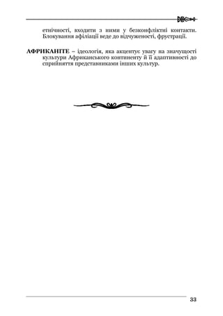  
3333
етнічності, входити з ними у безконфліктні контакти.
Блокування афіліації веде до відчуженості, фрустрації.
АФРИКАНІТЕ – ідеологія, яка акцентує увагу на значущості
культури Африканського континенту й її адаптивності до
сприйняття представниками інших культур.
 