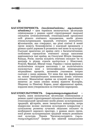  
 3344
ББ
БАГАТОЕТНІЧНІСТЬ (поліетнічність; мультиет-
нічність) – цим терміном визначається: 1) ситуація
співіснування у рамках однієї структурованої людської
спільноти (етнополітичний, етносоціальний організми)
осіб різного етнічного походження, носіїв різних
етнокультурницьких традицій, етнічного менталітету;
2) концепція, яка стверджує, що різні етнічні й мовні
групи можуть безконфліктно у взаємодії проживати у
рамках однієї держави й розвивати свої мови та культури.
Сьогодні практично усі країни світу є багатоетнічними;
особливою строкатістю етнічного складу населення
вирізняються такі країни, як Сполучені Штати Америки,
Канада, Росія; значна кількість етнічних спільнот чи то
вихідців із різних етносів налічується у Німеччині,
Румунії, Франції, Швеції тощо. Україна є також країною з
поліетнічним складом населення і ця поліетнічність
посилюється нині з інтенсифікацією міжнародних
міграційних процесів, активним учасником котрих
сьогодні є наша держава. Тут мова йде про формування
на основі іммігрантського компоненту нових етнічних
спільнот. Моноетнічні країни на сучасній карті світу –
виняток: до таких умовно можна віднести Болгарію,
Південну та Північну Корею, деякі африканські країни,
кордони яких утворювалися за етнічними маркерами.
БАГАТОКУЛЬТУРНІСТЬ (мультикультуралізм) –
термін, яким визначається: 1) ситуація співіснування у
рамках однієї структурованої спільноти (етнополітичний,
етносоціальний організми) носіїв різних культурницьких
традицій; 2) термін, яким іменується концепція, котра
підкреслює велике значення культурного плюралізму у
суспільному розвитку сучасних людських спільнот та
необхідності окремого простору, у рамках якого групи,
носії різних культурницьких традицій можуть розвивати
свої культури. Термін “багатокультурність (муль-
тикультуралізм)” вперше був вжитий канадськими
 