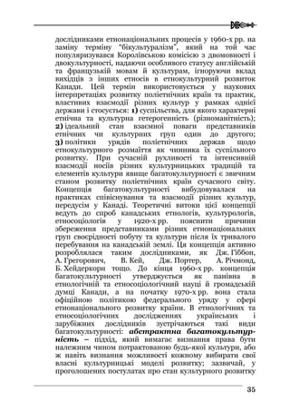  
3355
дослідниками етнонаціональних процесів у 1960-х рр. на
заміну терміну “бікультуралізм”, який на той час
популяризувався Королівською комісією з двомовності і
двокультурності, надаючи особливого статусу англійській
та французькій мовам й культурам, ігноруючи вклад
вихідців з інших етносів в етнокультурний розвиток
Канади. Цей термін використовується у наукових
інтерпретаціях розвитку поліетнічних країн та практик,
властивих взаємодії різних культур у рамках однієї
держави і стосується: 1) суспільства, для якого характерні
етнічна та культурна гетерогенність (різноманітність);
2) ідеальний стан взаємної поваги представників
етнічних чи культурних груп один до другого;
3) політики урядів поліетнічних держав щодо
етнокультурного розмаїття як чинника їх суспільного
розвитку. При сучасній рухливості та інтенсивній
взаємодії носіїв різних культурницьких традицій та
елементів культури явище багатокультурності є звичним
станом розвитку поліетнічних країн сучасного світу.
Концепція багатокультурності вибудовувалася на
практиках співіснування та взаємодії різних культур,
передусім у Канаді. Теоретичні витоки цієї концепції
ведуть до спроб канадських етнологів, культурологів,
етносоціологів у 1920-х рр. пояснити причини
збереження представниками різних етнонаціональних
груп своєрідності побуту та культури після їх тривалого
перебування на канадській землі. Ця концепція активно
розроблялася таким дослідниками, як Дж. Гіббон,
А. Грегорович, В. Кей, Дж. Портер, А. Річмонд,
Б. Хейдеркорн тощо. До кінця 1960-х рр. концепція
багатокультурності утверджується як панівна в
етнологічній та етносоціологічний науці й громадській
думці Канади, а на початку 1970-х рр. вона стала
офіційною політикою федерального уряду у сфері
етнонаціонального розвитку країни. В етнологічних та
етносоціологічних дослідженнях українських і
зарубіжних дослідників зустрічаються такі види
багатокультурності: абстрактна багатокультур-
ність – підхід, який вимагає визнання права бути
належним чином потрактованою будь-якої культури, або
ж навіть визнання можливості кожному вибирати свої
власні культурницькі моделі розвитку; зазвичай, у
проголошених постулатах про стан культурного розвитку
 