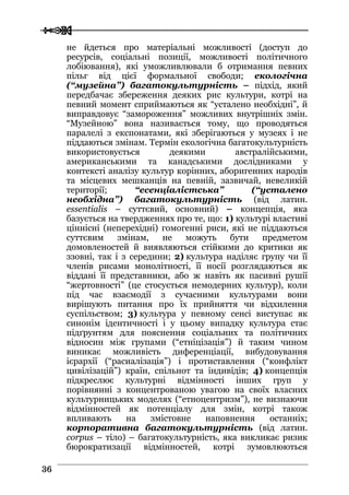  
 3366
не йдеться про матеріальні можливості (доступ до
ресурсів, соціальні позиції, можливості політичного
лобіювання), які уможливлювали б отримання певних
пільг від цієї формальної свободи; екологічна
(“музейна”) багатокультурність – підхід, який
передбачає збереження деяких рис культури, котрі на
певний момент сприймаються як “усталено необхідні”, й
виправдовує “замороження” можливих внутрішніх змін.
“Музейною” вона називається тому, що проводяться
паралелі з експонатами, які зберігаються у музеях і не
піддаються змінам. Термін екологічна багатокультурність
використовується деякими австралійськими,
американськими та канадськими дослідниками у
контексті аналізу культур корінних, аборигенних народів
та місцевих мешканців на певній, зазвичай, невеликій
території; “есенціалістська” (“усталено
необхідна”) багатокультурність (від латин.
essentialis – суттєвий, основний) – концепція, яка
базується на твердженнях про те, що: 1) культурі властиві
ціннісні (неперехідні) гомогенні риси, які не піддаються
суттєвим змінам, не можуть бути предметом
домовленостей й виявляються стійкими до критики як
ззовні, так і з середини; 2) культура наділяє групу чи її
членів рисами монолітності, її носії розглядаються як
віддані її представники, або ж навіть як пасивні рушії
“жертовності” (це стосується немодерних культур), коли
під час взаємодії з сучасними культурами вони
вирішують питання про їх прийняття чи відхилення
суспільством; 3) культура у певному сенсі виступає як
синонім ідентичності і у цьому випадку культура стає
підґрунтям для пояснення соціальних та політичних
відносин між групами (“етніцізація”) й таким чином
виникає можливість диференціації, вибудовування
ієрархії (“расиалізація”) і протиставлення (“конфлікт
цивілізацій”) країн, спільнот та індивідів; 4) концепція
підкреслює культурні відмінності інших груп у
порівнянні з концентрованою увагою на своїх власних
культурницьких моделях (“етноцентризм”), не визнаючи
відмінностей як потенціалу для змін, котрі також
впливають на змістовне наповнення останніх;
корпоративна багатокультурність (від латин.
corpus – тіло) – багатокультурність, яка викликає ризик
бюрократизації відмінностей, котрі зумовлюються
 