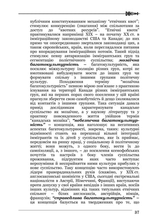  
3377
публічним конституюванням механізму “етнічних квот”;
стимулює конкуренцію (змагання) між спільнотами за
доступ до “квотних ресурсів”. “Етнічні квоти”
практикувалися наприкінці XIX – на початку XX ст. в
імміграційному законодавстві США та Канади; до них
прямо чи опосередковано зверталися законодавці цих, а
також європейських, країн, коли переглядалося питання
про впорядкування імміграційних потоків. Такий підхід
стимулює певну автаркизацію іммігрантських груп та
сегментацію поліетнічного суспільства; мозаїчна
багатокультурність – багатокультурність, яка
посилює міжкультурну ізоляцію різних груп, котрі не
вмотивовані вибудовувати мости до інших груп чи
формувати спільну з іншими групами політичну
культуру. Походження терміну “мозаїчна
багатокультурність” певною мірою пов’язане з практикою
існування на території Канади різних іммігрантських
груп, які на перших порах свого поселення у цій країні
прагнули зберегти свою самобутність й дещо ізолювалися
від контактів з іншими групами. Така ситуація давала
привід дослідникам характеризувати канадське
суспільство як мозаїчне, а у наукову літературу та у
практику повсякденного життя увійшов термін
“канадська мозаїка”; “небезпечна багатокультур-
ність” – концепція, яка наголошує на негативних
аспектах багатокультурності, зокрема, таких: культурні
відмінності стають на перешкоді вільної інтеграції
іммігрантів та їх дітей у суспільство, яке їх приймає,
передовсім на ринку праці, у соціальному й політичному
житті; вони можуть, з одного боку, вести їх до
самоізоляції, а, з іншого, – до посилення ксенофобських
почуттів та настроїв з боку членів суспільства
проживання, підґрунтям яких часто виступає
нерозуміння й несприйняття ними культури прибулих у
нове суспільство. Таку концепцію часто використовують
лідери праворадикальних рухів (скажімо, у XIX ст.
англосаксонські шовіністи у США, сьогодні екстремальні
націоналісти в Австрії, Німеччині, Франції), виступаючи
проти допуску у свої країни вихідців з інших країн, носіїв
інших культур, відмінних від таких титульних етнічних
спільнот – білих англосаксів, австрійців, німців,
французів; “справедлива багатокультурність” –
ця концепція базується на твердженнях про те, що
 