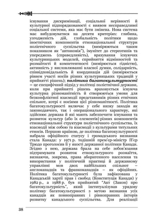  
 3388
існування дискримінації, соціальної нерівності й
культурної підпорядкованості є виявом несправедливої
соціальної системи, яка має бути змінена. Нова система
має вибудовуватися на десяти критеріях: глибина,
узгодженість дій, глобальність політики щодо
іноетнічних компонентів етнонаціональної структури
поліетнічного суспільства (вимірюються таким
показником як “автономія”), імунітет до стереотипів та
упереджень (справедливість), врахування існуючих
культурницьких моделей, сприйняття відмінностей та
розмаїтості й компетентності (вимірюється гідністю),
активність у висловлюванні власної думки, солідарність,
співвідповідальність й координація дій (вимірюється
рівнем участі носіїв різних культурницьких традицій у
прийнятті рішень); політика багатокультурності
– це специфічний підхід у політиці поліетнічної держави,
коли при прийнятті рішень враховується існуюча
культурна різноманітність й створюються умови для
безконфліктної взаємодії представників різних етнічних
спільнот, котрі є носіями цієї різноманітності. Політика
багатокультурності включає у себе низку заходів як
законодавчого, так і операціонального характеру, які
здійснює держава й які мають забезпечити існування та
розвиток культур (або їх елементів) різних компонентів
етнонаціональної структури поліетнічного суспільства, їх
взаємодії між собою та взаємодії з культурами титульних
етносів. Першою країною, де політика багатокультурності
набрала офіційного статусу і громадського визнання
стала Канада: у 1971 р. тодішній прем’єр-міністр П’єр
Трюдо проголосив її у якості державної політики Канади.
Згідно з нею, держава брала на себе зобов’язання
підтримувати розвиток етнокультурного розмаїття,
визнаючи, зокрема, права аборигенного населення та
використання у політичній практиці й державному
управлінні мов двох найбільших спільнот –
англоканадців та франкоканадців – як офіційних.
Політика багатокультурності була зафіксована у
Канадській хартії прав і свобод (Конституція Канади) у
1982 р., а 1988 р. був прийнятий “Акт (Закон) про
багатокультурність”, який інституалізував урядову
політику багатокультурності з метою визнання усіх
канадців як повноправних і рівноправних àкторів
розвитку канадського суспільства. Для реалізації
 