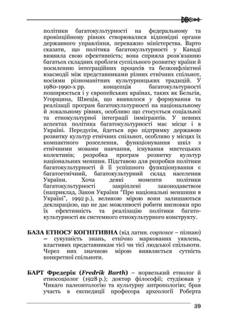  
3399
політики багатокультурності на федеральному та
провінційному рівнях створювалися відповідні органи
державного управління, переважно міністерства. Варто
сказати, що політика багатокультурності у Канаді
виявила свою ефективність; вона сприяла розв’язанню
багатьох складних проблем суспільного розвитку країни й
посиленню інтеграційних процесів та безконфліктної
взаємодії між представниками різних етнічних спільнот,
носіями різноманітних культурницьких традицій. У
1980-1990-х рр. концепція багатокультурності
поширюється і у європейських країнах, таких як Бельгія,
Угорщина, Швеція, що виявилося у формування та
реалізації програм багатокультурності на національному
й локальному рівнях, особливо що стосується соціальної
та етнокультурної інтеграції іммігрантів. У певних
аспектах політика багатокультурності має місце і в
Україні. Передусім, йдеться про підтримку державою
розвитку культур етнічних спільнот, особливо у місцях їх
компактного розселення, функціонування шкіл з
етнічними мовами навчання, існування мистецьких
колективів; розробка програм розвитку культур
національних меншин. Підставою для розробки політики
багатокультурності й її успішного функціонування є
багатоетнічний, багатокультурний склад населення
України. Хоча деякі моменти політики
багатокультурності закріплені законодавством
(наприклад, Закон України “Про національні меншини в
Україні”, 1992 р.), великою мірою вони залишаються
декларацією, що не дає можливості робити висновки про
їх ефективність та реалізацію політики багато-
культурності як системного етнокультурного конструкту.
БАЗА ЕТНОСУ КОГНІТИВНА (від латин. cognosce – пізнаю)
– сукупність знань, етнічно маркованих уявлень,
властивих представникам тієї чи тієї людської спільноти.
Через них значною мірою виявляється сутність
конкретної спільноти.
БАРТ Фредерік (Fredrik Barth) – норвезький етнолог й
етносоціолог (1928 р.); доктор філософії; студіював у
Чикаго палеонтологію та культурну антропологію; брав
участь в експедиції професора археології Роберта
 