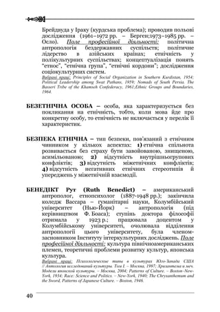  
 4400
Брейдвуда у Іраку (курдська проблема); проводив польові
дослідження (1961–1972 рр. – Берген;1973–1985 рр. –
Осло). Поле професійної діяльності: політична
антропологія бездержавних суспільств; політичне
лідерство в азійських країнах; етнічність у
полікультурних суспільствах; концептуалізація понять
“етнос”, “етнічна група”, “етнічні кордони”; дослідження
соціокультурних систем.
Вибрані праці: Principles of Social Organization in Southern Kurdistan, 1954;
Political Leadership among Swat Pathans, 1959; Nomads of South Persia. The
Basseri Tribe of the Khamseh Confederacy, 1961;Ethnic Groups and Boundaries,
1964.
БЕЗЕТНІЧНА ОСОБА – особа, яка характеризується без
покликання на етнічність, тобто, коли мова йде про
конкретну особу, то етнічність не включається у перелік її
характеристик.
БЕЗПЕКА ЕТНІЧНА – тип безпеки, пов’язаний з етнічним
чинником у кількох аспектах: 1) етнічна спільнота
розвивається без страху бути завойованою, знищеною,
асимільованою; 2) відсутність внутрішньогрупових
конфліктів; 3) відсутність міжетнічних конфліктів;
4) відсутність негативних етнічних стереотипів й
упереджень у міжетнічній взаємодії.
БЕНЕДІКТ Рут (Ruth Benedict) – американський
антрополог, етнопсихолог (1887-1948 рр.); закінчила
коледж Вассара – гуманітарні науки, Колумбійський
університет (Нью-Йорк) – антропологія (під
керівництвом Ф. Боаса); ступінь доктора філософії
отримала у 1923 р.; працювала доцентом у
Колумбійському університеті, очолювала відділення
антропології цього університету, була членом-
засновником Інституту інтеркультурних досліджень. Поле
професійної діяльності: культура північноамериканських
племен, теоретичні проблеми розвитку культур, японська
культура.
Вибрані праці: Психологические типы в культурах Юго-Запада США
// Антология исследований культуры. Том I. – Москва, 1997; Хризантема и меч.
Модели японской культуры. – Москва, 2004; Patterns of Culture. – Boston–New-
York, 1934; Race: Science and Politics. – New-York, 1940; The Chrysanthemum and
the Sword, Patterns of Japanese Culture. – Boston, 1946.
 