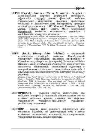  
4411
БЕРГЕ П’єр Луі Ван ден (Pierre L. Van den Berghe) –
американський соціолог, соціальний антрополог,
африканіст (1933 р.); доктор філософії; закінчив
Гарвардський університет; працював професором
соціології у Вашингтонському університеті; проводив
польові дослідження у ПАР, Мексиці, Гватемалі, Ірані,
Лівані, Нігерії, Перу, Ізраїлі. Поле професійної
діяльності: соціальна антропологія; етнічність і
соціобіологія; міжгрупові відносини.
Вибрані праці: Race and Racism: A Comparative Perspective. – New-York, Sidney :
Wiley, 1967; Intergroup Relations: Sociological Perspective. – New-York : Basic
Books, 1972; Man in Society: A Biosocial View. – New-York : Elsevier, 1975;
Inequality in the Peruvian Andes: Class and Ethnicity in Cuzco. – Columbia:
University of Missouri Press, 1977; The Ethnic Phenomenon. – New-York : Elsevier,
1981.
БЕРРІ Дж. В. (Berry John Widdup) – канадський
етнопсихолог (1939 р.); закінчив Единбурзький
університет (Шотландія); працював професором у
Сіднейському університеті (Австралія), Університеті Квінз
(Канада). Поле професійної діяльності: крос-культурна
психологія, акультурація, міжкультурні відносини у
плюралістичних суспільствах, психологічна адаптація і
акультурація; екологічній культурні фактори у людському
розвитку.
Вибрані праці: Family Structure and Function in 30 Nations: A Psychological
Study. – Cambridge, 2006; Cambridge Handbook of Acculturation Psychology. –
Cambridge, 2006; Acculturation: When Individuals and Groups of Cultural
Background Meet // Perspectives on Psychological Science. – 2010. – № 5(4);
Cross-Cultural Psychology: Research and Applications. – New-York, 2011;
Multicultural Societies. – New-York, 2012.
БІЕТНІЧНІСТЬ – подвійна етнічна ідентичність, яка
особливо поширена у мешканців етноконтактних зон та
етнічно змішаних ареалів, скажімо, на угорсько-
українському, українсько-польському, українсько-
російському пограниччі.
БІЕТНОР – термін, яким соціологи користуються для
означення індивідів, які ідентифікують себе з двома
етнічними спільнотами, наприклад, італоамериканець,
україноамериканець, франкоканадець.
 