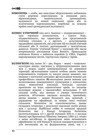  
 4422
БІЖЕНЕЦЬ – особа, яка внаслідок обгрунтованих побоювань
стати жертвою переслідувань за ознаками раси,
віросповідання, національності, громадянства,
належності до певної соціальної групи або за
політичними переконаннями, перебуває за межами
країни своєї громадянської належності.
БІЗНЕС ЕТНІЧНИЙ (від англ. business – підприємництво) –
цим терміном позначається, з одного боку,
підприємництво, що характерне для представників
етнічних спільнот, а з другого, – культивування
традиційних промислів, які властиві тій чи іншій етнічній
спільноті або її частині, розташованій у іноетнічному
довкіллі. Термін “етнічний бізнес” у науковий обіг ввела
американська дослідниця Една Бонасіч. Прикладами
етнічного бізнесу є зайняття корейців (у США, Україні)
вирощуванням овочів, торгівельна справа у євреїв.
БІЛІНГВІЗМ (від латин. bi – два, lingua – мова) – соціально-
культурне явище, пов’язане з: 1) функціонуванням двох
мов у межах однієї адміністративної чи державної
території; 2) володінням однією особою двома мовами
(спроможність говорити та писати двома мовами), яке
виникає у наступних ситуаціях: а) оволодіння мовами для
професійного заняття; б) оволодіння двома мовами для
налагодження повсякденного спілкування у контактних
зонах міжетнічної взаємодії. Оскільки сьогодні
практично не існує одноетнічних країн, то питання
володіння мовами є надзвичайно актуальним. У цій
ситуації особа, яка мешкає в умовах іноетнічного
довкілля, об’єктивно змушена володіти, принаймні,
двома мовами – мовою більшості, яка, зазвичай, є
державною чи офіційною, та мовою своєї етнічної
спільноти. Білінгвізм як етнолінгвістичне явище
складався історично у результаті взаємодіі носіїв різних
мов і культур. Найбільш стійкі й очевидні традиції
білінгвізм має у Канаді. Історично білінгвізм
інституалізувався тут у другій половині XIX ст. у вигляді
Закону про Британську Північну Америку (1867 р.), згідно
з яким англійська та французька мови визнавалися
офіційними по усій Канаді й мусили використовуватися в
усіх інституціях як на федеральному рівні, так і у
 