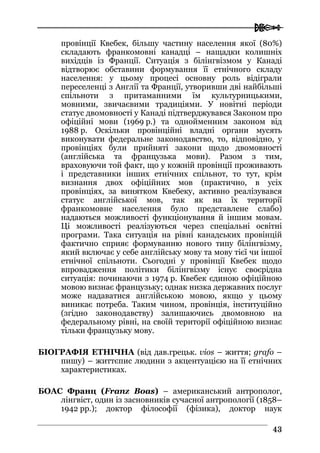  
4433
провінції Квебек, більшу частину населення якої (80%)
складають франкомовні канадці – нащадки колишніх
вихідців із Франції. Ситуація з білінгвізмом у Канаді
відтворює обставини формування її етнічного складу
населення: у цьому процесі основну роль відіграли
переселенці з Англії та Франції, утворивши дві найбільші
спільноти з притаманними їм культурницькими,
мовними, звичаєвими традиціями. У новітні періоди
статус двомовності у Канаді підтверджувався Законом про
офіційні мови (1969 р.) та однойменним законом від
1988 р. Оскільки провінційні владні органи мусять
виконувати федеральне законодавство, то, відповідно, у
провінціях були прийняті закони щодо двомовності
(англійська та французька мови). Разом з тим,
враховуючи той факт, що у кожній провінції проживають
і представники інших етнічних спільнот, то тут, крім
визнання двох офіційних мов (практично, в усіх
провінціях, за винятком Квебеку, активно реалізувався
статус англійської мов, так як на їх території
франкомовне населення було представлене слабо)
надаються можливості функціонування й іншим мовам.
Ці можливості реалізуються через спеціальні освітні
програми. Така ситуація на рівні канадських провінцій
фактично сприяє формуванню нового типу білінгвізму,
який включає у себе англійську мову та мову тієї чи іншої
етнічної спільноти. Сьогодні у провінції Квебек щодо
впровадження політики білінгвізму існує своєрідна
ситуація: починаючи з 1974 р. Квебек єдиною офіційною
мовою визнає французьку; однак низка державних послуг
може надаватися англійською мовою, якщо у цьому
виникає потреба. Таким чином, провінція, інституційно
(згідно законодавству) залишаючись двомовною на
федеральному рівні, на своїй території офіційною визнає
тільки французьку мову.
БІОГРАФІЯ ЕТНІЧНА (від дав.грецьк. vios – життя; grafo –
пишу) – життєпис людини з акцентуацією на її етнічних
характеристиках.
БОАС Франц (Franz Boas) – американський антрополог,
лінгвіст, один із засновників сучасної антропології (1858–
1942 рр.); доктор філософії (фізика), доктор наук
 