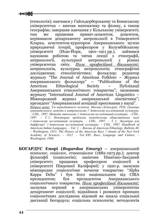  
 4444
(етнологія); навчався у Гайльдерберзькому та Боннському
університетах – вивчав математику та фізику, а також
географію; завершив навчання у Кільському університеті;
там же працював приват-доцентом, доцентом,
керівником департаменту антропології в Університеті
Кларка, асистентом-куратором Американського музею
природничої історії; професором у Колумбійському
університеті (Нью-Йорк, 1901–1911 рр.), займався
науковою роботою та читав лекції з етнографії,
антропології, культурної антропології у різних
університетах світу. Поле професійної діяльності:
антропологія, культурна антропологія; етнографічні
дослідження; етнолінгвістика; фольклор; редактор
журналу “The Journal of American Folklore – Журнал
американського фольклору” – “Publications of the
American Ethnological Society – Публікації
Американського етнологічного товариства”; засновник
журналу “International Journal of American Linguistics –
Міжнародний журнал американської лінгвістики”;
президент “Американської асоціації просування у науці”.
Вибрані праці: Ум первобытного человека. Москва–Ленинград, 1926; Границы
сравнительного метода в антропологии // Антология исследований культуры.
– СПб., 1997; Методы этнологии // Антология исследований культуры. – СПб.,
1997. – Т. 1; Некоторые проблемы методологии общественных наук
// Антология исследований культуры. – СПб., 1997. – Т. 1; Эволюция или
диффузия? // Антология исследований культуры. – СПб., 1997; Handbook of
American Indian Languages. – Vol. 1. – Bureau of American Ethnology, Bulletin 40.
– Washington, 1911; The History of the American Race // Annals of the New-York
Academy of Sciences. – 1912. – Vol. XXI; Race, Language and Culture. –
Washington, 1940.
БОГАРДУС Еморі (Bogardus Emory) – американський
психолог, соціолог, етносоціолог (1882-1973 рр.); доктор
філософії (соціологія); закінчив Північно-Західний
університет; працював професором соціології в
університеті Південної Каліфорнії; у 1920 р. заснував
міжнародне соціологічне почесне товариство “Alpha
Kappa Delta” і був його національним від США
президентом; був президентом Американського
соціологічного товариства. Поле професійної діяльності:
заснував перший в американських університетах
департамент соціології; віднайшов і розвинув принцип
соціологічних досліджень відомий як шкала соціальної
дистанції Богардуса; cоціальна психологія; методологія
 