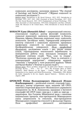  
4455
соціальних досліджень; засновник журналу “The Journal
of Sociology and Social Research” (“Журнал соціології та
соціальних досліджень”).
Вибрані праці: Introduction to the Social Sciences, 1913, 1922; Introduction to
Sociology, 1913, 1927, 1931, 1949; Essentials of Social Psychology, 1917, 1923;
The New Social Research, 1923, 1927; Fundamentals of Social Psychology, 1924,
1941; Essentials of Americanization, 1919,1923; Immigration and Race Attitudes,
1928; The Mexican in the United States, 1934; Introduction to Social Research,
1936.
БОНАСІЧ Една (Bonacich Edna) – американський етнолог,
етносоціолог (1938 р.); доктор філософії (соціологія,
соціальні відносини); закінчила університет м. Наталь,
Південна Африка (бакалавр соціальних наук: соціологія,
психологія, англійська мова), Гарвардський університет
(магістр соціології і соціальних відносин); працювала
професором соціології та соціальних відносин у
Каліфорнійському університеті. Поле професійної
діяльності: дослідження класів і рас, расові ознаки
класів, структурування текстильного виробництва та
іммігрантська робоча сила; викладала спецкурси на
Відділенні етнічних студій: “Раса, клас та гендер”,
“Політична економія рас і класів”, “Раси та етнічність у
компаративній перспективі”; співредактор журналу
“Amerаsia” (“АмерАзія”), член редколегії журналу “Ethnic
and Racial Studies” (“Етнічні та расові студії”).
Вибрані праці: Theory of Еthnic Antagonism: the Split Labor Market // American
Sociology Review. – 1973. – Vol. 37. – № 4; The Economic Basis of Ethnic
Solidarity: Small Business in the Japan. – London, 1980; The New Asian
Immigration in Los Angeles and Global Restructuring. – Philadelphia, 1994; Behind
the Label: Inequality in the Los Angeles Apparel Industry. – Berkeley and Los
Angeles, 2000.
БРОМЛЕЙ Юліан Володимирович (Бромлей Юлиан
Владимирович) – російський етнолог, етнограф (1921–
1990 рр.); доктор історичних наук, академік АН СРСР;
закінчив історичний факультет Московського державного
університету ім. М. В. Ломоносова; працював в Інституті
етнографії АН СРСР (1950–1952 рр.), з 1966 по 1990 рр. –
директором. Був Головою Міжвідомчої ради з вивчення
національних процесів, віце-президентом Міжнародного
союзу антропологів та етнологів, віце-президентом
Міжнародного товариства етнології та фольклору Європи.
Поле професійної діяльності: дослідження
 