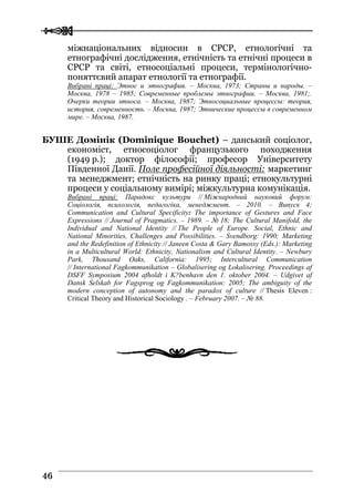 
 4466
міжнаціональних відносин в СРСР, етнологічні та
етнографічні дослідження, етнічність та етнічні процеси в
СРСР та світі, етносоціальні процеси, термінологічно-
поняттєвий апарат етнології та етнографії.
Вибрані праці: Этнос и этнография. – Москва, 1973; Страны и народы. –
Москва, 1978 – 1985; Современные проблемы этнографии. – Москва, 1981;.
Очерки теории этноса. – Москва, 1987; Этносоциальные процессы: теория,
история, современность. – Москва, 1987; Этнические процессы в современном
мире. – Москва, 1987.
БУШЕ Домінік (Dominique Bouchet) – данський соціолог,
економіст, етносоціолог французького походження
(1949 р.); доктор філософії; професор Університету
Південної Данії. Поле професійної діяльності: маркетинг
та менеджмент; етнічність на ринку праці; етнокультурні
процеси у соціальному вимірі; міжкультурна комунікація.
Вибрані праці: Парадокс культури // Міжнародний науковий форум:
Соціологія, психологія, педагогіка, менеджмент. – 2010. – Випуск 4;
Communication and Cultural Specificity: The importance of Gestures and Face
Expressions // Journal of Pragmatics. – 1989. – № 18; The Cultural Manifold, the
Individual and National Identity // The People of Europe. Social, Ethnic and
National Minorities, Challenges and Possibilities. – Svendborg: 1990; Marketing
and the Redefinition of Ethnicity // Janeen Costa & Gary Bamossy (Eds.): Marketing
in a Multicultural World: Ethnicity, Nationalism and Cultural Identity. – Newbury
Park, Thousand Oaks, California: 1995; Intercultural Communication
// International Fagkommunikation – Globalisering og Lokalisering. Proceedings af
DSFF Symposium 2004 afholdt i K?benhavn den 1. oktober 2004. – Udgivet af
Dansk Selskab for Fagsprog og Fagkommunikation: 2005; The ambiguity of the
modern conception of autonomy and the paradox of culture // Thesis Eleven :
Critical Theory and Historical Sociology . – February 2007. – № 88.
 