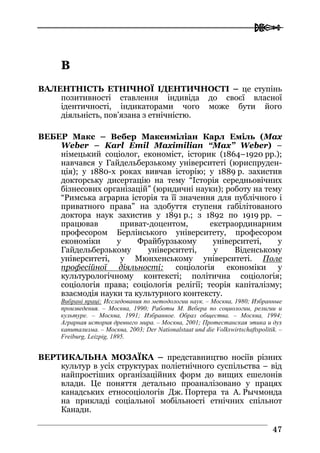  
4477
ВВ
ВАЛЕНТНІСТЬ ЕТНІЧНОЇ ІДЕНТИЧНОСТІ – це ступінь
позитивності ставлення індивіда до своєї власної
ідентичності, індикаторами чого може бути його
діяльність, пов’язана з етнічністю.
ВЕБЕР Макс – Вебер Максиміліан Карл Еміль (Max
Weber – Karl Emil Maximilian “Max” Weber) –
німецький соціолог, економіст, історик (1864–1920 рр.);
навчався у Гайдельберзькому університеті (юриспруден-
ція); у 1880-х роках вивчав історію; у 1889 р. захистив
докторську дисертацію на тему “Історія середньовічних
бізнесових організацій” (юридичні науки); роботу на тему
“Римська аграрна історія та її значення для публічного і
приватного права” на здобуття ступеня габілітованого
доктора наук захистив у 1891 р.; з 1892 по 1919 рр. –
працював приват-доцентом, екстраординарним
професором Берлінського університету, професором
економіки у Фрайбурзькому університеті, у
Гайдельберзькому університеті, у Віденському
університеті, у Мюнхенському університеті. Поле
професійної діяльності: соціологія економіки у
культурологічному контексті; політична соціологія;
соціологія права; соціологія релігії; теорія капіталізму;
взаємодія науки та культурного контексту.
Вибрані праці: Исследования по методологии наук. – Москва, 1980; Избранные
произведения. – Москва, 1990; Работы М. Вебера по социологии, религии и
культуре. – Москва, 1991; Избранное. Образ общества. – Москва, 1994;
Аграрная история древнего мира. – Москва, 2001; Протестанская этика и дух
капитализма. – Москва, 2003; Der Nationalstaat und die Volkswirtschaftspolitik. –
Freiburg, Leizpig, 1895.
ВЕРТИКАЛЬНА МОЗАЇКА – представництво носіїв різних
культур в усіх структурах поліетнічного суспільства – від
найпростіших організаційних форм до вищих ешелонів
влади. Це поняття детально проаналізовано у працях
канадських етносоціологів Дж. Портера та А. Рычмонда
на прикладі соціальної мобільності етнічних спільнот
Канади.
 