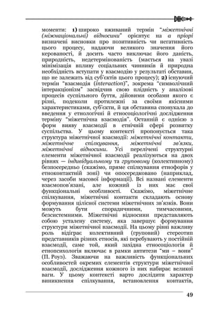  
4499
моменти: 1) широко вживаний термін “міжетнічні
(міжнаціональні) відносини” орієнтує на а пріорі
визначені висновки про позитивність чи негативність
цього процесу, надаючи великого значення його
керованості, й досить часто виключає його даність,
природність, недетермінованість (мається на увазі
мінімізація впливу соціальних чинників й природна
необхідність вступати у взаємодію у результаті обставин,
що не залежать від суб’єктів цього процесу); 2) існуючий
термін “взаємодія (interaction)”, зокрема “символічний
інтеракціонізм” засвідчив свою плідність у аналізові
процесів суспільного буття, дійовими особами якого є
різні, подеколи протилежні за своїми якісними
характеристиками, суб’єкти, й ця обставина спонукала до
введення у етнологічні й етносоціологічні дослідження
терміну “міжетнічна взаємодія”. Останній є однією з
форм вияву взаємодії в етнічній сфері розвитку
суспільства. У цьому контексті пропонується така
структура міжетнічної взаємодії: міжетнічні контакти,
міжетнічне спілкування, міжетнічні зв’язки,
міжетнічні відносини. Усі перелічені структурні
елементи міжетнічної взаємодії реалізуються на двох
рівнях — індивідуальному та груповому (колективному)
безпосередньо (скажімо, пряме спілкування етнофорів у
етноконтактній зоні) чи опосередковано (наприклад,
через засоби масової інформації). Всі названі елементи
взаємопов’язані, але кожний із них має свої
функціональні особливості. Скажімо, міжетнічне
спілкування, міжетнічні контакти складають основу
формування цілісної системи міжетнічних зв’язків. Вони
можуть бути спорадичними, тимчасовими,
безсистемними. Міжетнічні відносини представляють
собою усталену систему, яка завершує формування
структури міжетнічної взаємодії. На цьому рівні важливу
роль відіграє колективний (груповий) стереотип
представників різних етносів, які перебувають у постійній
взаємодії, саме той, який західна етносоціологія й
етнопсихологія включає в рамки антитези “ми – вони”
(П. Роуз). Зважаючи на важливість функціональних
особливостей окремих елементів структури міжетнічної
взаємодії, дослідження кожного із них набирає великої
ваги. У цьому контексті варто дослідити характер
виникнення спілкування, встановлення контактів,
 
