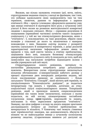  
55
Вважаю, що кілька зауважень стосовно ідеї, мети, змісту,
структурування видання стануть у нагоді як фахівцям, так і тим,
хто побажає вдовольнити свою зацікавленість тим чи тим
терміном, сюжетом, даними та інформацією з царини
етнічності. Ідея – проста і очевидна: сформувати адекватну уяву
про явище етнічності й відтворити його роль у сучасному світі
узагалі й його вплив на розвиток життєдіяльності конкретної
людини і людських спільнот. Мета – сприяння розумінню й
опануванню (принаймні частково) сутністю такого складного
соціального і у той же час етнокультурного феномена, яким є
“етнічність”. І, покликаючись на таке розуміння, обрати свою
позицію у ставленні до нього та визначитися з манерою
поводження з ним. Завдання змісту полягає у розкритті
значень (загального й конкретного) термінів, у дещо розлогій
характеристиці насичених інформацією деяких явищ та
процесів з тим, щоб увести читача в етнічну проблематику,
зацікавити його нею, показати безмежну етнокультурну
диверсифікованість сучасного світу й спонукати до того, щоб він
замислився над нагальною потребою віднаходити шляхи і
засоби утримувати цей світ вкупі.
Структурування самого довідника, матеріалу та
постатейне ранжування потребують дещо детальніших
пояснень. Використана схема структурування визначається
кількома обставинами: 1) використанням набутого досвіду у
процесі підготовки двох попередніх довідкових видань, які
стали послідовними кроками до нинішнього – більш
загального “Етнічність: Глосарій”, який містить 906 термінів, та
спеціалізованого “Етносоціологія: довідник”, де подається
інтерпретація 739 понять і термінів, дотичних до етно-
соціологічної галузі соціогуманітарного знання. Теперішній
довідник, який я пропоную назвати енциклопедичним
(принаймні він таким може іменуватися), оскільки у ньому
подається, на мій погляд сконцентровано поглиблене
тлумачення понад 1300 термінів, персоналій та понять,
пов’язаних із чітко окресленим предметом “етнічність”.
Завважу, що цією цифрою з огляду на досить швидке зростання
дослідницького інтересу до етнічної проблематики не
вичерпується їх кількість. У ближчому часі можуть з’явитися
нові термінологічні знахідки, що допомагатимуть збагнути й
пізнати чи не найскладніше явище у сучасному суспільному
розвитку людства; 2) прагненням виявити усі доступні на
 