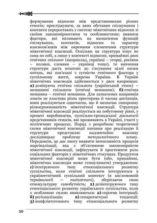  
 5500
формування відносин між представниками різних
етносів; прослідкувати, за яких обставин спілкування і
контакти переростають у систему міжетнічних відносин зі
своїми закономірностями та особливостями; виявити
фактори, які впливають на визначення функцій
спілкування, контактів, відносин та характер
взаємозв’язків між окремими елементами структури
міжетнічної взаємодії. Оскільки ця структура існує не
сама по собі, а лише у контексті відносин, принаймні двох
етнічних спільнот (наприклад, українці – угорці, росіяни
– поляки, словаки – українці тощо), то вивчення
структури дасть поштовх до з’ясування цілої низки
питань, які пов’язані з сутністю етнічного фактора у
суспільному житті, зокрема України. В Україні
міжетнічна взаємодія здійснюється у двох напрямках:
а) домінуюча етнічна спільнота (український етнос) –
меншинні спільноти (етнічні меншини); б) етнічна
меншина – етнічні меншини. Для зазначених напрямків
зовсім не властива різна просторова й часова дистанція,
вони реалізуються одночасно, що й визначає синхронну
різносрпямованість міжетнічної взаємодії. Структура
міжетнічної взаємодії реалізується на побутовому рівні, у
процесі виробництва, суспільно-громадської діяльності
представників етносів, які проживають в Україні, участі у
політичних процесах. Поряд з розробкою теоретичної
схеми міжетнічної взаємодії питання про реалізацію її
структури представляє надзвичайно важливу
дослідницьку проблему методологічного плану.
Передовсім, це дає змогу виявити інтенсивність процесів
маргіналізації, яка є об’єктивною закономірністю
міжетнічної взаємодії, зафіксувати й простежити роль
соціальних факторів у міжетнічних стосунках. Продуктом
міжетнічної взаємодії може бути (або, принаймні,
міжетнічна взаємодія може стимулювати) утвердження:
1) інтегруючого типу етносоціального розвитку
суспільства, коли етнічні спільноти інтегруються в
україноетнічний суспільний контекст (в англомовній
термінології — mainstream), зберігаючи свою
етнокультурну самобутність; 2) дезінтегруючого типу
етносоціального розвитку українського суспільства, коли
з особливою силою виявляються: а) спротив інтеграції;
б) регіоналізація; в) сепаратистські тенденції;
3) конфліктогенного типу етносоціального розвитку
 