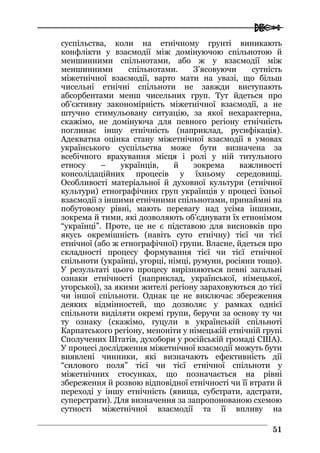  
5511
суспільства, коли на етнічному грунті виникають
конфлікти у взаємодії між домінуючою спільнотою й
меншинними спільнотами, або ж у взаємодії між
меншинними спільнотами. З’ясовуючи сутність
міжетнічної взаємодії, варто мати на увазі, що більш
чисельні етнічні спільноти не завжди виступають
абсорбентами менш чисельних груп. Тут йдеться про
об’єктивну закономірність міжетнічної взаємодії, а не
штучно стимульовану ситуацію, за якої нехарактерна,
скажімо, не домінуюча для певного регіону етнічність
поглинає іншу етнічність (наприклад, русифікація).
Адекватна оцінка стану міжетнічної взаємодії в умовах
українського суспільства може бути визначена за
всебічного врахування місця і ролі у ній титульного
етносу – українців, й зокрема важливості
консолідаційних процесів у їхньому середовищі.
Особливості матеріальної й духовної культури (етнічної
культури) етнографічних груп українців у процесі їхньої
взаємодії з іншими етнічними спільнотами, принаймні на
побутовому рівні, мають перевагу над усіма іншими,
зокрема й тими, які дозволяють об’єднувати їх етнонімом
“українці”. Проте, це не є підставою для висновків про
якусь окремішність (навіть суто етнічну) тієї чи тієї
етнічної (або ж етнографічної) групи. Власне, йдеться про
складності процесу формування тієї чи тієї етнічної
спільноти (українці, угорці, німці, румуни, росіяни тощо).
У результаті цього процесу вирізняються певні загальні
ознаки етнічності (наприклад, української, німецької,
угорської), за якими жителі регіону зараховуються до тієї
чи іншої спільноти. Однак це не виключає збереження
деяких відмінностей, що дозволяє у рамках однієї
спільноти виділяти окремі групи, беручи за основу ту чи
ту ознаку (скажімо, гуцули в українській спільноті
Карпатського регіону, меноніти у німецькій етнічній групі
Сполучених Штатів, духобори у російській громаді США).
У процесі дослідження міжетнічної взаємодії можуть бути
виявлені чинники, які визначають ефективність дії
“силового поля” тієї чи тієї етнічної спільноти у
міжетнічних стосунках, що позначається на рівні
збереження й розвою відповідної етнічності чи її втрати й
переході у іншу етнічність (явища, субстрати, адстрати,
суперстрати). Для визначення за запропонованою схемою
сутності міжетнічної взаємодії та її впливу на
 