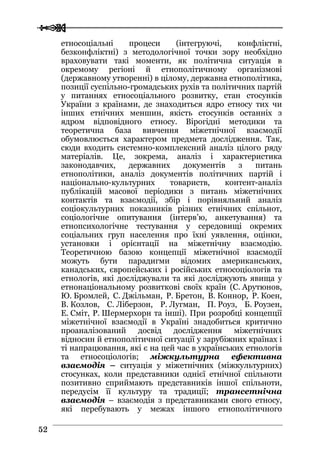  
 5522
етносоціальні процеси (інтегруючі, конфліктні,
безконфліктні) з методологічної точки зору необхідно
враховувати такі моменти, як політична ситуація в
окремому регіоні й етнополітичному організмові
(державному утворенні) в цілому, державна етнополітика,
позиції суспільно-громадських рухів та політичних партій
у питаннях етносоціального розвитку, стан стосунків
України з країнами, де знаходиться ядро етносу тих чи
інших етнічних меншин, якість стосунків останніх з
ядром відповідного етносу. Вірогідні методики та
теоретична база вивчення міжетнічної взаємодії
обумовлюється характером предмета дослідження. Так,
сюди входить системно-комплексний аналіз цілого ряду
матеріалів. Це, зокрема, аналіз і характеристика
законодавчих, державних документів з питань
етнополітики, аналіз документів політичних партій і
національно-культурних товариств, контент-аналіз
публікацій масової періодики з питань міжетнічних
контактів та взаємодії, збір і порівняльний аналіз
соціокультурних показників різних етнічних спільнот,
соціологічне опитування (інтерв’ю, анкетування) та
етнопсихологічне тестування у середовищі окремих
соціальних груп населення про їхні уявлення, оцінки,
установки і орієнтації на міжетнічну взаємодію.
Теоретичною базою концепції міжетнічної взаємодії
можуть бути парадигми відомих американських,
канадських, європейських і російських етносоціологів та
етнологів, які досліджували та які досліджують явища у
етнонаціональному розвиткові своїх країн (С. Арутюнов,
Ю. Бромлей, С. Джільман, Р. Бретон, В. Коннор, Р. Коен,
В. Козлов, С. Ліберзон, Р. Лугман, П. Роуз, Б. Роузен,
Е. Сміт, Р. Шермерхорн та інші). При розробці концепції
міжетнічної взаємодії в Україні знадобиться критично
проаналізований досвід дослідження міжетнічних
відносин й етнополітичної ситуації у зарубіжних країнах і
ті напрацювання, які є на цей час в українських етнологів
та етносоціологів; міжкультурна ефективна
взаємодія – ситуація у міжетнічних (міжкультурних)
стосунках, коли представники однієї етнічної спільноти
позитивно сприймають представників іншої спільноти,
передусім її культуру та традиції; трансетнічна
взаємодія – взаємодія з представниками свого етносу,
які перебувають у межах іншого етнополітичного
 