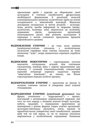  
 5544
прагненням країн і народів до збереження своєї
культурної й етнічної самобутності; 4) зростання
необхідності формування й реалізації моделей
етнонаціонального розвитку поліетнічних країн на основі
толерантності у міжетнічній взаємодії. Віденська
декларація складається із шести розділів – культура,
мова, релігія, засоби інформації та творення іміджу,
суспільство, політика; вона звертається до політиків,
державних діячів, громадських організацій
налагоджувати діалог між різними культурами й
народами з метою успішного просування процесів
європейського єднання.
ВІДНОВЛЕННЯ ЕТНІЧНЕ – це стан, коли панівна
(домінуюча) етнічна спільнота у поліетнічному
суспільстві сприймає іншу етнічну спільноту як чітко
визначену “чужу”, котра намагається отримати атрибути
влади.
ВІДНОСИНИ МІЖЕТНІЧНІ – структурована система
контактів, спілкування, зв’язків між етнічними
спільнотами, носіями яких є окремі представники цих
спільнот. У сучасній етносоціологічній, етнологічній
науковій літературі перевага надається терміну
“міжетнічна взаємодія”, як такому, що більш
структуровано передає сутність процесу.
ВІДОКРЕМЛЕННЯ ЕТНІЧНЕ – прагнення до виходу із
великих етнічних систем й утворення своєї власної
етнодержави.
ВІДРОДЖЕННЯ ЕТНІЧНЕ (етнічний ренесанс) (від
франц. renaissance – “відродження”) – процес,
пов’язаний з активізацією зацікавленості широких мас
того чи того народу у пізнанні власної історії, культури,
побуту, традицій, з підвищеним прагненням до
відтворення у різних формах (через етнічні організації,
культурно-мистецьку діяльність, сім’ю, наукові та
просвітительські товариства) своєї самобутності, завдяки
якій той чи той народ, та чи та людська спільнота
вирізняється у поліетнічному середовищі. Ознаками
 