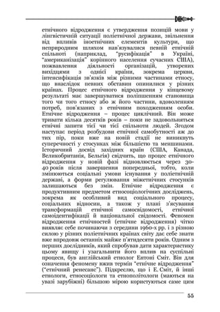 
5555
етнічного відродження є утвердження позицій мови у
лінгвістичній ситуації поліетнічної держави, звільнення
від впливів іноетнічних елементів культури, що
неприродним шляхом нав’язувалися певній етнічній
спільноті (наприклад, “русифікація” в Україні,
“американізація” корінного населення сучасних США),
пожвавлення діяльності організацій, утворених
вихідцями з однієї країни, зокрема церкви,
інтенсифікація зв’язків між різними частинами етносу,
що внаслідок певних обставин опинилися у різних
країнах. Процес етнічного відродження у кінцевому
результаті має завершуватися поліпшенням становища
того чи того етносу або ж його частини, вдоволенням
потреб, пов’язаних з етнічним походженням особи.
Етнічне відродження – процес циклічний. Він може
тривати кілька десятків років – поки не задовольняться
етнічні запити тієї чи тієї спільноти людей. Згодом
наступає період розбудови етнічної самобутності аж до
тих пір, поки вже на новій стадії не виникнуть
суперечності у стосунках між більшістю та меншинами.
Історичний досвід західних країн (США, Канада,
Великобританія, Бельгія) свідчить, що процес етнічного
відродження у новій фазі відновлюється через 30-
40 років після завершення попередньої, тобто, коли
змінюються соціальні умови існування у поліетнічній
державі, а форми регулювання міжетнічних стосунків
залишаються без змін. Етнічне відродження є
продуктивним предметом етносоціологічних досліджень,
зокрема як особливий вид соціального процесу,
соціальних відносин, а також у плані з’ясування
трансформацій етнічної самосвідомості, етнічної
самоідентифікації й національної свідомості. Феномен
відродження етнічностей (етнічне відродження) чітко
виявляє себе починаючи з середини 1960-х рр. і з різною
силою у різних поліетнічних країнах світу дає себе знати
вже впродовж останніх майже п’ятидесяти років. Одним з
перших дослідників, який спробував дати характеристику
цьому явищу і узагальнити його вплив на суспільні
процеси, був англійський етнолог Ентоні Сміт. Він для
означення феномену вжив термін “етнічне відродження”
(“етнічний ренесанс”). Підкреслю, що і Е. Сміт, й інші
етнологи, етносоціологи та етнополітологи (маються на
увазі зарубіжні) більшою мірою користуються саме цим
 