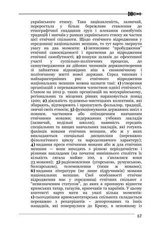  
5577
українського етносу. Така зацікавленість, зазвичай,
переростала у більш бережливе ставлення до
етнографічної спадщини груп і плекання самобутніх
традицій і звичаїв у рамках українського етносу як частки
цієї етнічної спільноти. Щодо етнічного відродження у
середовищі національних меншин, то тут варто звернути
увагу на два моменти: 1) інтенсивне “пробудження”
етнічної самосвідомості і прагнення до відродження
етнічної самобутності; 2) пошуки шляхів до ефективної
участі у суспільно-політичних процесах, до
самоутвердження як дійових чинників державотворення
зі зайняттям відповідних ніш в економічному і
політичному житті нової держави. Серед типових і
найхарактерніших рис етнічного відродження
національних меншин можна назвати такі: 1) утворення
організацій з переважаючим членством однієї етнічності.
Станом на 2012 р. таких організацій на всеукраїнському,
регіональних та місцевих рівнях нараховується понад
1200; 2) діяльність художньо-мистецьких колективів, які
збирають, відтворюють і пропагують фольклор, традиції,
звичаї своїх етносів; 3) функціонування державних шкіл з
повним, частковим або епізодичним навчанням
етнічними мовами; недержавних учбових закладів
(зазвичай, недільні школи); наявність середніх
спеціальних та вищих навчальних закладів, які готують
фахівців мовами етнічних меншин, або ж у яких
викладаються спеціальні дисципліни (переважно
філологічного циклу та народознавчого характеру);
4) видання преси етнічними мовами або ж для етнічних
меншин — вони виходять з різною періодичністю і
різними накладами (на початок нинішнього століття їх
кількість сягала майже 100, а з’являлися вони
23 мовами); 5) радіомовлення (угорською, румунською,
болгарською), телемовлення (тими ж мовами);
6) видання літератури (не лише підручників) мовами
національних меншин. Свої особливості етнічне
відродження має у середовищі етнічних спільнот з
“невизначеним статусом”, до яких я пропоную віднести
кримських татар, гагаузів, кримчаків та караїмів. У цьому
контексті варто мати на увазі кілька моментів:
1) сьогоднішня кримськотатарська спільнота складається
переважно з репатріантів – депортованих та їхніх
нащадків, які повернулися до Криму, в основному із
 