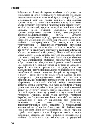  
 5588
Узбекистану. Високий ступінь етнічної солідарності та
опанування ареалом попереднього розселення (звісно, не
завжди тотожного до того, який був до депортації) – два
визначальні фактори темпів етнічного відродження
кримських татар. Наявність етнічного ареалу, практично
всього переліку індикаторів “інституційної наповненості”
(етнічні організації, церква, середні та вищі навчальні
заклади, преса, художні колективи, література
кримськотатарською мовою тощо), координуючого
політико-адміністративного органу (Меджліс
кримськотатарського народу), представництво у органах
місцевого управління сприяють формуванню нового типу
етнічного самоврядування. Тут поєднуються риси
територіальної і національно-культурної автономії;
2) гагаузи чи не єдина етнічна спільнота України, яка
практично на сто відсотків розселена компактно (Одеська
область, на кордоні з Молдовою). Маючи свій етнічний
ареал, досить високу ступінь етнічної солідарності, тісні
контакти з гагаузькою спільнотою Молдови, ця спільнота
за умов сприятливої офіційної етнополітики зберігає
добрі шанси для підтримання і розвою своєї етнічної
самобутності; 3) основні зусилля кримчаків та караїмів у
процесі етнічного ренесансу зосереджуються на
відродженні і підтриманні символів та знакових рис своєї
самобутності: мови, пам’яток історії та культури. У
випадку з цими етнічними спільнотами йдеться не про
відтворення, репродукування себе як спільноти
(принаймні, цей мотив не є превалюючим), а швидше про
збереження історичної пам’яті через збереження
пам’яток історії і культури, про дуже специфічні етнічні
групи населення України й інтегрування своєї історичної
пам’яті в історичну пам’ять всього українського народу.
Останній термін вжито тут у політичному контексті – всі
громадяни України. Щодо такої категорії громадян
України, як “представники інших етносів”, то етнічне
відродження у їхньому середовищі має обмежені
можливості для свого вияву. Можливо,
найхарактернішими його ознаками є усвідомлення
належності до тієї чи іншої етнічності й співвіднесення
себе з етносом, який розташований за межами України;
спроби реанімувати свою історичну пам’ять через
реалізацію інтересу до свого етнічного походження і
етнічної батьківщини (не обов’язково у розумінні
 