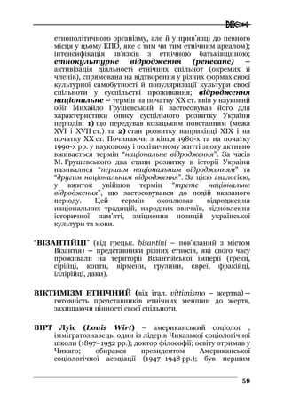  
5599
етнополітичного організму, але й у прив’язці до певного
місця у цьому ЕПО, яке є тим чи тим етнічним ареалом);
інтенсифікація зв’язків з етнічною батьківщиною;
етнокультурне відродження (ренесанс) –
активізація діяльності етнічних спільнот (окремих її
членів), спрямована на відтворення у різних формах своєї
культурної самобутності й популяризації культури своєї
спільноти у суспільстві проживання; відродження
національне – термін на початку XX ст. ввів у науковий
обіг Михайло Грушевський й застосовував його для
характеристики опису суспільного розвитку України
періодів: 1) що передував козацьким повстанням (межа
XVI і XVII ст.) та 2) стан розвитку наприкінці XIX і на
початку XX ст. Починаючи з кінця 1980-х та на початку
1990-х рр. у науковому і політичному житті знову активно
вживається термін “національне відродження”. За часів
М. Грушевського два етапи розвитку в історії України
називалися “першим національним відродженням” та
“другим національним відродження”. За цією аналогією,
у вжиток увійшов термін “третє національне
відродження”, що застосовувався до подій вказаного
періоду. Цей термін охоплював відродження
національних традицій, народних звичаїв, відновлення
історичної пам’яті, зміцнення позицій української
культури та мови.
“ВІЗАНТІЙЦІ” (від грецьк. bisantini – пов'язаний з містом
Візантія) – представники різних етносів, які свого часу
проживали на території Візантійської імперії (греки,
сірійці, копти, вірмени, грузини, євреї, фракійці,
іллірійці, даки).
ВІКТИМІЗМ ЕТНІЧНИЙ (від італ. vittimismo – жертва) –
готовність представників етнічних меншин до жертв,
захищаючи цінності своєї спільноти.
ВІРТ Луіс (Louis Wirt) – американський соціолог ,
іммігратознавець, один із лідерів Чиказької соціологічної
школи (1897–1952 рр.); доктор філософії; освіту отримав у
Чикаго; обирався президентом Американської
соціологічної асоціації (1947–1948 рр.); був першим
 