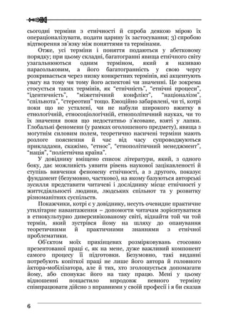 
 66
сьогодні терміни з етнічності й спроба деякою мірою їх
операціоналізувати, подати царину їх застосування; 3) спробою
відтворення зв’язку між поняттями та термінами.
Отже, усі терміни і поняття подаються у абетковому
порядку; при цьому складні, багатогранні явища етнічного світу
узагальнюються одним терміном, який я називаю
парасольковим, а його багатогранність у свою чергу
розкривається через низку конкретних термінів, які акцентують
увагу на тому чи тому його аспектові чи значенні. Це зокрема
стосується таких термінів, як “етнічність”, “етнічні процеси”,
“ідентичність”, “міжетнічний конфлікт”, “націоналізм”,
“спільнота”, “стереотип” тощо. Емоційно забарвлені, чи ті, котрі
поки що не усталені, чи не набули широкого вжитку в
етнологічній, етносоціологічній, етнополітичний науках, чи то
їх значення поки що недостатньо з’ясоване, взяті у лапки.
Глобальні феномени (у рамках оголошеного предмету), явища з
могутнім силовим полем, теоретично насичені терміни мають
розлоге пояснення й час від часу супроводжуються
прикладами, скажімо, “етнос”, “етнополітичний менеджмент”,
“нація”, “поліетнічна країна”.
У довіднику вміщено список літератури, який, з одного
боку, дає можливість уявити рівень наукової зацікавленості й
ступінь вивчення феномену етнічності, а з другого, показує
фундамент (безумовно, частково), на якому базуються авторські
зусилля представити читачеві і досліднику місце етнічності у
життєдіяльності людини, людських спільнот та у розвитку
різноманітних суспільств.
Покажчики, котрі є у довіднику, несуть очевидне практичне
утилітарне навантаження – допомогти читачам зорієнтуватися
в етнокультурно диверсивікованому світі, віднайти той чи той
термін, який зустрівся йому на шляху до опанування
теоретичними й практичними знаннями з етнічної
проблематики.
Об’єктом моїх прикінцевих розмірковувань стосовно
презентованої праці є, як на мене, дуже важливий компонент
самого процесу її підготовки. Безумовно, такі виданні
потребують копіткої праці не лише його автора й головного
àктора-мобілізатора, але й тих, хто зголошується допомагати
йому, або спонукає його на таку працю. Мені у цьому
відношенні пощастило впродовж певного терміну
співпрацювати дійсно з вправними у своїй професії і я би сказав
 