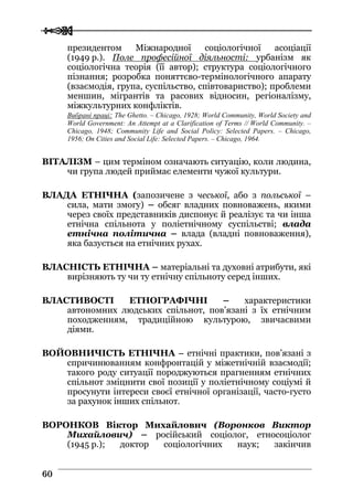  
 6600
президентом Міжнародної соціологічної асоціації
(1949 р.). Поле професійної діяльності: урбанізм як
соціологічна теорія (її автор); структура соціологічного
пізнання; розробка поняттєво-термінологічного апарату
(взаємодія, група, суспільство, співтовариство); проблеми
меншин, мігрантів та расових відносин, регіоналізму,
міжкультурних конфліктів.
Вибрані праці: The Ghetto. – Chicago, 1928; World Community, World Society and
World Government: An Attempt at a Clarification of Terms // World Community. –
Chicago, 1948; Community Life and Social Policy: Selected Papers. – Chicago,
1956; On Cities and Social Life: Selected Papers. – Chicago, 1964.
ВІТАЛІЗМ – цим терміном означають ситуацію, коли людина,
чи група людей приймає елементи чужої культури.
ВЛАДА ЕТНІЧНА (запозичене з чеської, або з польської –
сила, мати змогу) – обсяг владних повноважень, якими
через своїх представників диспонує й реалізує та чи інша
етнічна спільнота у поліетнічному суспільстві; влада
етнічна політична – влада (владні повноваження),
яка базується на етнічних рухах.
ВЛАСНІСТЬ ЕТНІЧНА – матеріальні та духовні атрибути, які
вирізняють ту чи ту етнічну спільноту серед інших.
ВЛАСТИВОСТІ ЕТНОГРАФІЧНІ – характеристики
автономних людських спільнот, пов’язані з їх етнічним
походженням, традиційною культурою, звичаєвими
діями.
ВОЙОВНИЧІСТЬ ЕТНІЧНА – етнічні практики, пов’язані з
спричинюванням конфронтацій у міжетнічній взаємодії;
такого роду ситуації породжуються прагненням етнічних
спільнот зміцнити свої позиції у поліетнічному соціумі й
просунути інтереси своєї етнічної організації, часто-густо
за рахунок інших спільнот.
ВОРОНКОВ Віктор Михайлович (Воронков Виктор
Михайлович) – російський соціолог, етносоціолог
(1945 р.); доктор соціологічних наук; закінчив
 