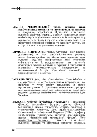  
 6622
ГГ
ГААЗЬКІ РЕКОМЕНДАЦІЇ щодо освітніх прав
національних меншин та пояснювальна записка
– документ, розроблений Фундацією міжетнічних
відносин (жовтень, 1996 р.), у якому пояснюється зміст
освітніх прав національних меншин та їх застосування у
різних ситуаціях й який певною мірою складає основу для
підготовки державної політики та законів у частині, що
стосується освіти національних меншин.
ГАРМОНІЯ ЕТНІЧНА (від грецьк. harmonia – збіг, взаємне
доповнення) – стан етнонаціонального розвитку
поліетнічного суспільства, міжетнічних відносин, коли
відсутня будь-яка конфронтація між етнічними
спільнотами чи їх представниками; така гармонія
досягається завдяки адекватній державній етнополітиці,
вправному етнополітичному менеджменту та
налаштованості àкторів міжетнічної взаємодії на
безконфліктний її розвиток.
ГАСТАРБАЙТЕР (від нім. Gastarbeiter: Gast+Arbeiter –
гість+робітник) – особа іноетнічного походження, яка
прибуває у чужу країну (спільноту) з метою
працевлаштування й отримання матеріальних ресурсів
для налагодження своєї життєдіяльності та такої своїх
родичів. Це явище останнім часом характерне також і для
України.
ГЕКМАНН Фрідріх (Friedrich Heckmann) – німецький
філософ, етносоціолог (1941 р.); доктор філософії
(соціологія); вивчав соціологію, історію, економіку в
університетах Мюнстера, Кіля, Ерлангена-Нюрнберга
(Німеччина) та університеті Лоуренса (США); професор
Бамбергського університету, директор дослідницького
центру “Європейський міграційний форум”. Поле
професійної діяльності: соціологія міжетнічних
відносин, міграції та інтеграція мігрантів; соціальна
 