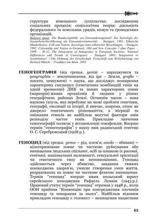  
6633
структура німецького суспільства; дослідження
соціальних процесів; соціологічна теорія; діяльність
федерального та земельних урядів, комун та громадських
організацій.
Вибрані праці: Die Bundesrepublik: ein Einwanderungsland? Zur Soziologie der
Gastarbeiterbevölkerung als Einwandererminorität. – Stuttgart, 1981; Ethnische
Minderheiten, Volk und Nation. Soziologie inter-ethnischer Beziehungen. – Stuttgart,
1992; Citizenship and Nation in Germany: Old and New Concepts // efms Paper. –
1999. – № 32; The Integration of Immigrants in European Societies. National
Differences and Trends of Convergence. – Stuttgart, 2003; Integration or
Assimilation? // Die Ordnung der Gesellschaft. Festschrift zum 60.Geburtstag von
Richard Münch. – Frankfurt am Main, 2005.
ГЕНОГЕОГРАФІЯ (від грецьк. yenisi – народжувати та
yeographia – землеописання, від iya – Земля, grafio –
писати, описувати) – наука, що досліджує поширення
характерних гаплогруп (генетичних комбінацій генів на
одній хромосомі) ДНК та інших характерних ознак
(маркерів) живих організмів й людини у різних
географічних районах Землі. Останнім часом – нова
наукова галузь, яка перебуває на межі проблем генетики,
географії, еволюції та історії, й вивчає, зокрема, етнос як
джерело генетичного різноманіття, а міграції та
змішання етносів як найбільш могутні фактори змін
розподілу частот генів. Прикладне значення
геногеографії полягає у встановленні генофондів. Вперше
термін “геногеографія” у науку ввів радянський генетик
О. С. Серебровський (1928 р.).
ГЕНОЦИД (від грецьк. yenos – рід, плем'я; caedo – вбиваю) –
цілеспрямоване повне чи часткове руйнування або
винищення людських спільнот, осіб за ознакою їх расової,
етнічної, національної належності, сексуальної орієнтації
чи генетичного типу як неповноцінних. Геноцид
здійснюється через вбивство, завдання тяжких
пошкоджень здоров’ю, умисне створення умов життя,
розрахованих на повне чи часткове фізичне винищення.
Термін “геноцид” вперше вжив польський юрист
єврейського походження Рафаель Лемкін (1943 р.).
Правовий статус термін “геноцид” отримав у 1948 р., коли
ООН прийняв “Конвенцію про попередження злочинів
геноциду та покарання за нього”. Найбільш відомим
прикладом геноциду є голокост – винищення нацистами
 