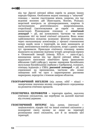 
 6644
під час Другої світової війни євреїв та деяких інших
народів Європи. Особливим видом геноциду є “жіночий”
геноцид – масове гвалтування жінок, зокрема, під час
ведення воєнних дій (Бангладеш, Косово, Руанда);
жорсткий контроль за дітонародженням, зокрема із
застосуванням рентгенівського випромінювання,
стерелізації (застосовувався до євреїв та циган
нацистами). Різновидами геноциду є: етнічний
геноцид – дії, які зумовлюють часткове чи повне
знищення тієї чи іншої етнічної спільноти. Воно може
здійснюватися кількома шляхами: фізичне знищення;
через насильницьку асиміляцію; у процесі становлення
нових націй, коли з територій, на яких виникають ці
нації, витісняються етнічні спільноти, котрі з давніх часів
тут проживали. Приклади етнічного геноциду можна
відшукати на кожному відтинку історії: депортація вірмен
в Османській імперії (кінець XIX ст. – 1920-ті рр.),
винищення циган під час Другої світової війни та
курдського населення північного Іраку іракськими
військами (1987-1989 рр.), масове знищення боснійських
мусульман боснійськими сербами у Сребренеці, голокост,
геноцид індіанців у США; расовий геноцид – дії, які
спрямовані на приниження, часткове або повне
знищення осіб чи груп з характерними расовими
маркерами, передусім з темною шкірою обличчя.
ГЕОГРАФІЧНИЙ НІГІЛІЗМ (від латин. nihil – ніщо) –
заперечення значення впливу географічного середовища
на розвиток етнічних процесів.
ГЕОЕТНІЧНА ПЕРИФЕРІЯ – територія країни, заселена
етнічною спільнотою, що перебуває на далекій відстані
від столиці держави.
ГЕОЕТНІЧНИЙ ІНТЕРЕС (від латин. interesse) –
зацікавленість лідерів тієї чи іншої етнічної спільноти у
поширенні свого впливу не лише на території
розміщення своєї спільноти, але й за межами цієї
території.
 