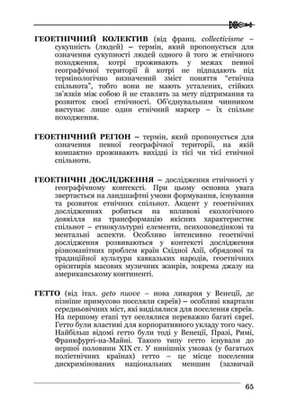  
6655
ГЕОЕТНІЧНИЙ КОЛЕКТИВ (від франц. collectivisme –
сукупність (людей) – термін, який пропонується для
означення сукупності людей одного й того ж етнічного
походження, котрі проживають у межах певної
географічної території й котрі не підпадають під
термінологічно визначений зміст поняття “етнічна
спільнота”, тобто вони не мають усталених, стійких
зв’язків між собою й не ставлять за мету підтримання та
розвиток своєї етнічності. Об’єднувальним чинником
виступає лише один етнічний маркер – їх спільне
походження.
ГЕОЕТНІЧНИЙ РЕГІОН – термін, який пропонується для
означення певної географічної території, на якій
компактно проживають вихідці із тієї чи тієї етнічної
спільноти.
ГЕОЕТНІЧНІ ДОСЛІДЖЕННЯ – дослідження етнічності у
географічному контексті. При цьому основна увага
звертається на ландшафтні умови формування, існування
та розвиток етнічних спільнот. Акцент у геоетнічних
дослідженнях робиться на впливові екологічного
довкілля на трансформацію якісних характеристик
спільнот – етнокультурні елементи, психоповедінкові та
ментальні аспекти. Особливо інтенсивно геоетнічні
дослідження розвиваються у контексті дослідження
різноманітних проблем країн Східної Азії, обрядової та
традиційної культури кавказьких народів, геоетнічних
орієнтирів масових музичних жанрів, зокрема джазу на
американському континенті.
ГЕТТО (від італ. geto nuove – нова ливарня у Венеції, де
пізніше примусово поселяли євреїв) – особливі квартали
середньовічних міст, які виділялися для поселення євреїв.
На першому етапі тут оселялися переважно багаті євреї.
Гетто були властиві для корпоративного укладу того часу.
Найбільш відомі гетто були тоді у Венеції, Празі, Римі,
Франкфурті-на-Майні. Такого типу гетто існували до
першої половини XIX ст. У нинішніх умовах (у багатьох
поліетнічних країнах) гетто – це місце поселення
дискримінованих національних меншин (зазвичай
 