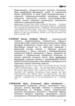  
6677
Європейського університетського інституту Флоренції.
Поле професійної діяльності: теорія та методологія
науки; можливості та межі теорії компаративістики у
соціології; теоретико-еволюційно мотивована макро-
соціологія; соціологічні аспекти постмодерністських
теорій; сучасні концепції націоналізму; національна
свідомість у німецькому просторі.
Вибрані праці: Probleme einer Theorie struktureller Inkonsistenz. – Gersthofen,
1975; Die Intellektuellen und die Nation. Eine deutsche Achsenzeit. – Frankfurt/M.,
1993; Nationale und kulturelle Identität. – Frankfurt/M., 1996; Kollektive Identität
// Die Intellektuellen und die Nation. – 1999. – № 2; Cultural Trauma and Collective
Identity (Hrsg. mit J. C. Alexander, R. Eyermann, N. Smelser und P. Sztompka)
Berkeley CA, 2004; Social Performance. Symbolic Action, Cultural Pragmatics and
Ritual. Cambridge, 2006.
ГЛЕЙЗЕР Натан (Nathan Glazer) – американський
соціолог, мігрантознавець, етнополітолог (1924 р.);
доктор філософії; закінчив Міський коледжі Нью-Йорка;
працював журналістом, писав статті про етнічні групи
Нью-Йорка; деякий час (у 1960-ті рр.) працював у
фінансовій агенції, пізніше у Програмі міського
моделювання; у 1964 р. викладав у Каліфорнійському
університеті Берклі; починаючи з 1969 р., тривалий час
викладав у Гарвардському університеті (соціальні та
етнічні проблеми великого міста). Поле професійної
діяльності: соціальні процеси в американських містах;
расові та етнічні відносини у Нью-Йорку; іммігранти та їх
адаптація у новому етнічному довкіллі.
Вибрані праці: The Lonely Crowd: A Study of the Changing American Character
// Studies in National Policy. – 1950. – № 3; American Judaism, Chicago, 1957;
Studies in Housing & Minority Groups. – Berkeley, 1960; Beyond the Melting Pot:
The Negroes, Puerto Ricans, Jews, Italians and Irish of New-York City. –
Cambridge, 1963; Affirmative Discrimination: Ethnic Inequality and Public
Policy Cambridge, 1975; Ethnicity: Theory and Experience (ed., with Daniel
P. Moynihan). – Cambridge, 1975; Prejudice. – Cambridge, 1982; Ethnic Dilemmas,
1964-1982. – Cambridge, 1985; We Are All Multiculturalists Now. – Cambridge,
1997.
ГЛЮКМАН Макс [Глакман] (Max Gluckman) –
британський антрополог, етнолог, етносоціолог (1911–
1975 рр.); доктор філософії; навчався в університетах
Вітватерсранд та Оксфорд (право, антропологія);
розпочав дослідницьку діяльність у Південній Африці,
вивчаючи феномен апартеїду; продовжував польові
дослідження у Північній Родезії (нині Замбія), працюючи
 