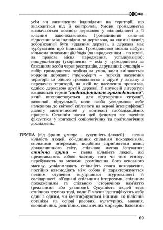  
6699
усім чи визначеним індивідами на території, що
знаходиться під її контролем. Умови громадянства
визначаються кожною державою у відповідності з її
власним законодавством. Громадянство означає
відносини між індивідом та державою, за якими індивід
зобов’язаний бути відданим державі, а держава має
турбуватися про індивіда. Громадянство можна набути
кількома шляхами: філіація (за народженням – по крові,
за правом місця народження, успадкування);
натуралізація (укорінення – вхід у громадянство за
бажанням особи через реєстрацію, дарування); оптація –
вибір громадянства особою за умов, коли змінюються
кордони держави; трансферт – перехід населення
території із одного громадянства в друге у зв’язку з
передачею території, на якій це населення проживає,
однією державою другій державі. У науковій літературі
вживається термін “наднаціональне громадянство”,
який використовується для відтворення ситуації,
зазвичай, віртуальної, коли особа усвідомлює себе
належною до світової спільноти на основі інтенсифікації
діалогу ідентичностей у контексті глобалізаційних
процесів. Останнім часом цей феномен все частіше
фіксується у контексті соціологічних та політологічних
досліджень.
ГРУПА (від франц. groupe – сукупність (людей) – певна
кількість людей, об’єднаних спільним походженням,
спільними інтересами, подібним сприйняттям явищ
довколишнього світу, спільною метою існування;
етнічна група – певна кількість людей, які
представляють собою частину того чи того етносу,
перебувають за межами розміщення його основного
масиву, усвідомлюють спільність свого походження,
постійно взаємодіють між собою й характеризуються
певним ступенем внутрішньої згуртованості й
солідарності, об’єднані спільними інтересами, спільним
походженням та спільною історичною пам’яттю
(реальними або уявними). Сукупність людей стає
етнічною групою тоді, коли її члени ідентифікують себе
один з одним, чи ідентифікуються іншими як цілісний
організм на основі расових, культурних, мовних,
економічних, релігійних, політичних маркерів. Базовими
 
