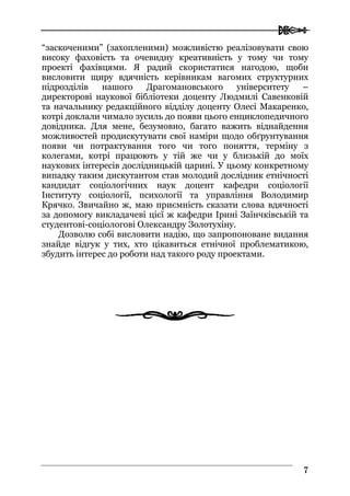  
77
“заскоченими” (захопленими) можливістю реалізовувати свою
високу фаховість та очевидну креативність у тому чи тому
проекті фахівцями. Я радий скористатися нагодою, щоби
висловити щиру вдячність керівникам вагомих структурних
підрозділів нашого Драгомановського університету –
директорові наукової бібліотеки доценту Людмилі Савенковій
та начальнику редакційного відділу доценту Олесі Макаренко,
котрі доклали чимало зусиль до появи цього енциклопедичного
довідника. Для мене, безумовно, багато важить віднайдення
можливостей продискутувати свої наміри щодо обґрунтування
появи чи потрактування того чи того поняття, терміну з
колегами, котрі працюють у тій же чи у близькій до моїх
наукових інтересів дослідницькій царині. У цьому конкретному
випадку таким дискутантом став молодий дослідник етнічності
кандидат соціологічних наук доцент кафедри соціології
Інституту соціології, психології та управління Володимир
Крячко. Звичайно ж, маю приємність сказати слова вдячності
за допомогу викладачеві цієї ж кафедри Ірині Заїнчківській та
студентові-соціологові Олександру Золотухіну.
Дозволю собі висловити надію, що запропоноване видання
знайде відгук у тих, хто цікавиться етнічної проблематикою,
збудить інтерес до роботи над такого роду проектами.
 