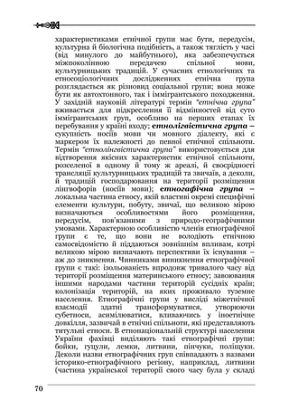  
 7700
характеристиками етнічної групи має бути, передусім,
культурна й біологічна подібність, а також тяглість у часі
(від минулого до майбутнього), яка забезпечується
міжпоколінною передачею спільної мови,
культурницьких традицій. У сучасних етнологічних та
етносоціологічних дослідженнях етнічна група
розглядається як різновид соціальної групи; вона може
бути як автохтонного, так і іммігрантського походження.
У західній науковій літературі термін “етнічна група”
вживається для підкреслення її відмінностей від суто
іммігрантських груп, особливо на перших етапах їх
перебування у країні входу; етнолігвістична група –
сукупність носіїв мови чи мовного діалекту, які є
маркером їх належності до певної етнічної спільноти.
Термін “етнолінгвістична група” використовується для
відтворення якісних характеристик етнічної спільноти,
розселеної в одному й тому ж ареалі, й своєрідності
трансляції культурницьких традицій та звичаїв, а деколи,
й традицій господарювання на території розміщення
лінгвофорів (носіїв мови); етногафічна група –
локальна частина етносу, якій властиві окремі специфічні
елементи культури, побуту, звичаї, що великою мірою
визначаються особливостями його розміщення,
передусім, пов’язаними з природо-географічними
умовами. Характерною особливістю членів етнографічної
групи є те, що вони не володіють етнічною
самосвідомістю й піддаються зовнішнім впливам, котрі
великою мірою визначають перспективи їх існування –
аж до зникнення. Чинниками виникнення етнографічної
групи є такі: ізольованість впродовж тривалого часу від
території розміщення материнського етносу; завоювання
іншими народами частини територій сусідніх країн;
колонізація територій, на яких проживало туземне
населення. Етнографічні групи у висліді міжетнічної
взаємодії здатні трансформуватися, утворюючи
субетноси, асимілюватися, вливаючись у іноетнічне
довкілля, зазвичай в етнічні спільноти, які представляють
титульні етноси. В етнонаціональній структурі населення
України фахівці виділяють такі етнографічні групи:
бойки, гуцули, лемки, литвини, пінчуки, поліщуки.
Деколи назви етнографічних груп співпадають з назвами
історико-етнографічного регіону, наприклад, литвини
(частина української території свого часу була у складі
 