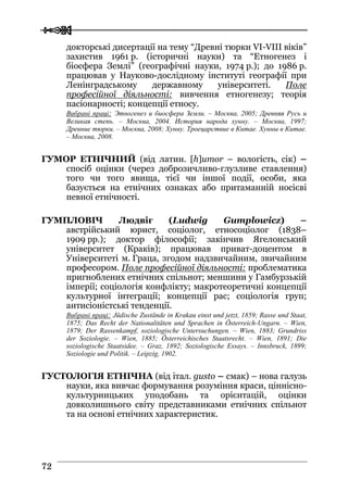  
 7722
докторські дисертації на тему “Древні тюрки VI-VIII віків”
захистив 1961 р. (історичні науки) та “Етногенез і
біосфера Землі” (географічні науки, 1974 р.); до 1986 р.
працював у Науково-дослідному інституті географії при
Ленінградському державному університеті. Поле
професійної діяльності: вивчення етногенезу; теорія
пасіонарності; концепції етносу.
Вибрані праці: Этногенез и биосфера Земли. – Москва, 2005; Древняя Русь и
Великая степь. – Москва, 2004. История народа хунну. – Москва, 1997;
Древние тюрки. – Москва, 2008; Хунну. Троецарствие в Китае. Хунны в Китае.
– Москва, 2008.
ГУМОР ЕТНІЧНИЙ (від латин. [h]umor – вологість, сік) –
спосіб оцінки (через доброзичливо-глузливе ставлення)
того чи того явища, тієї чи іншої події, особи, яка
базується на етнічних ознаках або притаманній носієві
певної етнічності.
ГУМПЛОВІЧ Людвіг (Ludwig Gumplowicz) –
австрійський юрист, соціолог, етносоціолог (1838–
1909 рр.); доктор філософії; закінчив Ягелонський
університет (Краків); працював приват-доцентом в
Університеті м. Граца, згодом надзвичайним, звичайним
професором. Поле професійної діяльності: проблематика
пригноблених етнічних спільнот; меншини у Гамбурзькій
імперії; соціологія конфлікту; макротеоретичні концепції
культурної інтеграції; концепції рас; соціологія груп;
антисіоністські тенденції.
Вибрані праці: Jüdische Zustände in Krakau einst und jetzt, 1859; Rasse und Staat,
1875; Das Recht der Nationalitäten und Sprachen in Österreich-Ungarn. – Wien,
1879; Der Rassenkampf, soziologische Untersuchungen. – Wien, 1883; Grundriss
der Soziologie. – Wien, 1885; Österreichisches Staatsrecht. – Wien, 1891; Die
soziologische Staatsidee. – Graz, 1892; Soziologische Essays. – Innsbruck, 1899;
Soziologie und Politik. – Leipzig, 1902.
ГУСТОЛОГІЯ ЕТНІЧНА (від італ. gusto – смак) – нова галузь
науки, яка вивчає формування розуміння краси, ціннісно-
культурницьких уподобань та орієнтацій, оцінки
довколишнього світу представниками етнічних спільнот
та на основі етнічних характеристик.
 