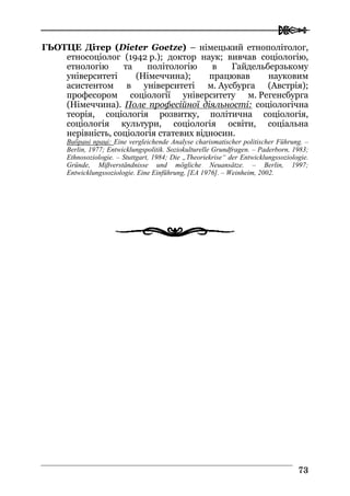  
7733
ГЬОТЦЕ Дітер (Dieter Goetze) – німецький етнополітолог,
етносоціолог (1942 р.); доктор наук; вивчав соціологію,
етнологію та політологію в Гайдельберзькому
університеті (Німеччина); працював науковим
асистентом в університеті м. Аусбурга (Австрія);
професором соціології університету м. Регенсбурга
(Німеччина). Поле професійної діяльності: соціологічна
теорія, соціологія розвитку, політична соціологія,
соціологія культури, соціологія освіти, соціальна
нерівність, соціологія статевих відносин.
Вибрані праці: Eine vergleichende Analyse сharismatischer politischer Führung. –
Berlin, 1977; Entwicklungspolitik. Soziokulturelle Grundfragen. – Paderborn, 1983;
Ethnosoziologie. – Stuttgart, 1984; Die „Theoriekrise“ der Entwicklungssoziologie.
Gründe, Mißverständnisse und mögliche Neuansätze. – Berlin, 1997;
Entwicklungssoziologie. Eine Einführung, [EA 1976]. – Weinheim, 2002.
 