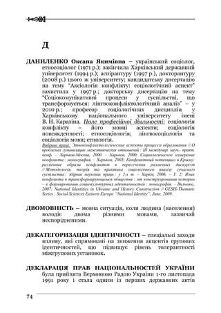  
 7744
ДД
ДАНИЛЕНКО Оксана Якимівна – український соціолог,
етносоціолог (1971 р.); закінчила Харківський державний
університет (1994 р.); аспірантуру (1997 р.), докторантуру
(2008 р.) цього ж університету; кандидатську дисертацію
на тему “Аксіологія конфлікту: соціологічний аспект”
захистила у 1997 р.; докторську дисертацію на тему
“Соціокомунікативні процеси у суспільстві, що
трансформується: лінгвоконфліктологічний аналіз” – у
2010 р.; професор соціологічних дисциплін у
Харківському національного університету імені
В. Н. Каразіна. Поле професійної діяльності: соціологія
конфлікту – його мовні аспекти; соціологія
повсякденності; етносоціологія; лінгвосоціологія та
соціологія мови; етнологія.
Вибрані праці: Этноконфликтологические аспекты процесса образования // О
проблемах гуманизации межэтнических отношений : III междунар. науч.- практ.
конф. – Харьков-Москва, 2000. – Харьков, 2000; Социологическое измерение
конфликта : монография. – Харьков, 2003; Конфликтный потенциал в Крыму:
различные образы конфликтов в пересечении различных дискурсов
// Методологія, теорія та практика соціологічного аналізу сучасного
суспільства : збірник наукових праць : у 2-х т. – Харків, 2006. – Т. 2; Язык
конфликта в трансформирующемся обществе : от конструирования истории
– к формированию социокультурных идентичностей : монографія. – Вильнюс,
2007; National Identities in Ukraine and History Construction // GESIS-Thematic
Series : Social Sciences Eastern Europe “National Identity”, June, 2009.
ДВОМОВНІСТЬ – мовна ситуація, коли людина (населення)
володіє двома різними мовами, зазвичай
неспорідненими.
ДЕКАТЕГОРИЗАЦІЯ ІДЕНТИЧНОСТІ – спеціальні заходи
впливу, які спрямовані на зниження акцентів групових
ідентичностей, що підвищує рівень толерантності
міжгрупових установок.
ДЕКЛАРАЦІЯ ПРАВ НАЦІОНАЛЬНОСТЕЙ УКРАЇНИ
була прийнята Верховною Радою України 1-го листопада
1991 року і стала одним із перших державних актів
 