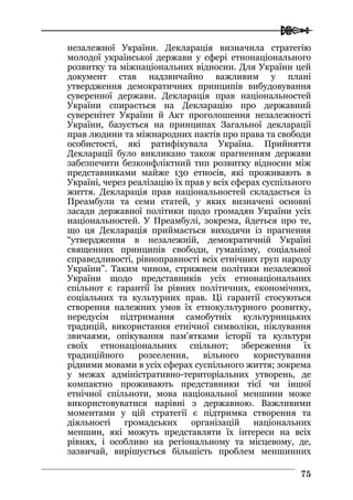  
7755
незалежної України. Декларація визначила стратегію
молодої української держави у сфері етнонаціонального
розвитку та міжнаціональних відносин. Для України цей
документ став надзвичайно важливим у плані
утвердження демократичних принципів вибудовування
суверенної держави. Декларація прав національностей
України спирається на Декларацію про державний
суверенітет України й Акт проголошення незалежності
України, базується на принципах Загальної декларації
прав людини та міжнародних пактів про права та свободи
особистості, які ратифікувала Україна. Прийняття
Декларації було викликано також прагненням держави
забезпечити безконфліктний тип розвитку відносин між
представниками майже 130 етносів, які проживають в
Україні, через реалізацію їх прав у всіх сферах суспільного
життя. Декларація прав національностей складається із
Преамбули та семи статей, у яких визначені основні
засади державної політики щодо громадян України усіх
національностей. У Преамбулі, зокрема, йдеться про те,
що ця Декларація приймається виходячи із прагнення
“утвердження в незалежній, демократичній Україні
священних принципів свободи, гуманізму, соціальної
справедливості, рівноправності всіх етнічних груп народу
України”. Таким чином, стрижнем політики незалежної
України щодо представників усіх етнонаціональних
спільнот є гарантії їм рівних політичних, економічних,
соціальних та культурних прав. Ці гарантії стосуються
створення належних умов їх етнокультурного розвитку,
передусім підтримання самобутніх культурницьких
традицій, використання етнічної символіки, піклування
звичаями, опікування пам’ятками історії та культури
своїх етнонаціональних спільнот; збереження їх
традиційного розселення, вільного користування
рідними мовами в усіх сферах суспільного життя; зокрема
у межах адміністративно-територіальних утворень, де
компактно проживають представники тієї чи іншої
етнічної спільноти, мова національної меншини може
використовуватися нарівні з державною. Важливими
моментами у цій стратегії є підтримка створення та
діяльності громадських організацій національних
меншин, які можуть представляти їх інтереси на всіх
рівнях, і особливо на регіональному та місцевому, де,
зазвичай, вирішується більшість проблем меншинних
 