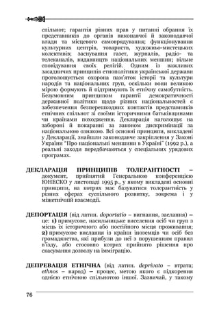  
 7766
спільнот; гарантія рівних прав у питанні обрання їх
представників до органів виконавчої й законодавчої
влади та місцевого самоврядування; функціонування
культурних центрів, товариств, художньо-мистецьких
колективів; заснування газет, журналів, радіо- та
телеканалів, видавництв національних меншин; вільне
сповідування своїх релігій. Одним із важливих
засадничих принципів етнополітики української держави
проголошується охорона пам’яток історії та культури
народів та національних груп, оскільки вони великою
мірою формують й підтримують їх етнічну самобутність.
Безумовним принципом гарантії демократичності
державної політики щодо різних національностей є
забезпечення безперешкодних контактів представників
етнічних спільнот зі своїми історичними батьківщинами
чи країнами походження. Декларація наголошує на
забороні й покаранні за законом дискримінації за
національною ознакою. Всі основні принципи, викладені
у Декларації, знайшли законодавче закріплення у Законі
України “Про національні меншини в Україні” (1992 р.), а
реальні заходи передбачаються у спеціальних урядових
програмах.
ДЕКЛАРАЦІЯ ПРИНЦИПІВ ТОЛЕРАНТНОСТІ –
документ, прийнятий Генеральною конференцією
ЮНЕСКО у листопаді 1995 р., у якому викладені основні
принципи, на котрих має базуватися толерантність у
різних сферах суспільного розвитку, зокрема і у
міжетнічній взаємодії.
ДЕПОРТАЦІЯ (від латин. doportatio – вигнання, заслання) –
це: 1) примусове, насильницьке виселення осіб чи груп з
місць їх історичного або постійного місця проживання;
2) примусове вислання із країни іноземців чи осіб без
громадянства, які прибули до неї з порушенням правил
в’їзду, або стосовно котрих прийнято рішення про
скасування дозволу на імміграцію.
ДЕПРЕВАЦІЯ ЕТНІЧНА (від латин. deprivato – втрата;
ethnos – народ) – процес, метою якого є підкорення
однією етнічною спільнотою іншої. Зазвичай, у такому
 