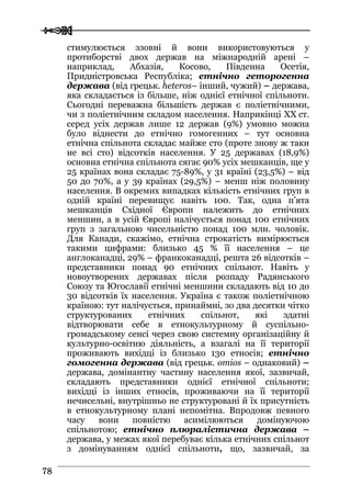  
 7788
стимулюється ззовні й вони використовуються у
протиборстві двох держав на міжнародній арені –
наприклад, Абхазія, Косово, Південна Осетія,
Придністровська Республіка; етнічно геторогенна
держава (від грецьк. heteros– інший, чужий) – держава,
яка складається із більше, ніж однієї етнічної спільноти.
Сьогодні переважна більшість держав є поліетнічними,
чи з поліетнічним складом населення. Наприкінці XX ст.
серед усіх держав лише 12 держав (9%) умовно можна
було віднести до етнічно гомогенних – тут основна
етнічна спільнота складає майже сто (проте знову ж таки
не всі сто) відсотків населення. У 25 державах (18,9%)
основна етнічна спільнота сягає 90% усіх мешканців, ще у
25 країнах вона складає 75-89%, у 31 країні (23,5%) – від
50 до 70%, а у 39 країнах (29,5%) – менш ніж половину
населення. В окремих випадках кількість етнічних груп в
одній країні перевищує навіть 100. Так, одна п’ята
мешканців Східної Європи належить до етнічних
меншин, а в усій Європі налічується понад 100 етнічних
груп з загальною чисельністю понад 100 млн. чоловік.
Для Канади, скажімо, етнічна строкатість вимірюється
такими цифрами: близько 45 % її населення – це
англоканадці, 29% – франкоканадці, решта 26 відсотків –
представники понад 90 етнічних спільнот. Навіть у
новоутворених державах після розпаду Радянського
Союзу та Югославії етнічні меншини складають від 10 до
30 відсотків їх населення. Україна є також поліетнічною
країною: тут налічується, принаймні, зо два десятки чітко
структурованих етнічних спільнот, які здатні
відтворювати себе в етнокультурному й суспільно-
громадському сенсі через свою системну організаційну й
культурно-освітню діяльність, а взагалі на її території
проживають вихідці із близько 130 етносів; етнічно
гомогенна держава (від грецьк. omios – однаковий) –
держава, домінантну частину населення якої, зазвичай,
складають представники однієї етнічної спільноти;
вихідці із інших етносів, проживаючи на її території
нечисельні, внутрішньо не структуровані й їх присутність
в етнокультурному плані непомітна. Впродовж певного
часу вони повністю асимілюються домінуючою
спільнотою; етнічно плюралістична держава –
держава, у межах якої перебуває кілька етнічних спільнот
з домінуванням однієї спільноти, що, зазвичай, за
 