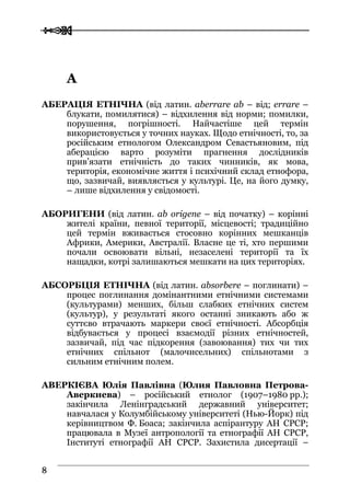  
 88
АА
АБЕРАЦІЯ ЕТНІЧНА (від латин. aberrare ab – від; errare –
блукати, помилятися) – відхилення від норми; помилки,
порушення, погрішності. Найчастіше цей термін
використовується у точних науках. Щодо етнічності, то, за
російським етнологом Олександром Севастьяновим, під
аберацією варто розуміти прагнення дослідників
прив’язати етнічність до таких чинників, як мова,
територія, економічне життя і психічний склад етнофора,
що, зазвичай, виявляється у культурі. Це, на його думку,
– лише відхилення у свідомості.
АБОРИГЕНИ (від латин. ab origene – від початку) – корінні
жителі країни, певної території, місцевості; традиційно
цей термін вживається стосовно корінних мешканців
Африки, Америки, Австралії. Власне це ті, хто першими
почали освоювати вільні, незаселені території та їх
нащадки, котрі залишаються мешкати на цих територіях.
АБСОРБЦІЯ ЕТНІЧНА (від латин. absorbere – поглинати) –
процес поглинання домінантними етнічними системами
(культурами) менших, більш слабких етнічних систем
(культур), у результаті якого останні зникають або ж
суттєво втрачають маркери своєї етнічності. Абсорбція
відбувається у процесі взаємодії різних етнічностей,
зазвичай, під час підкорення (завоювання) тих чи тих
етнічних спільнот (малочисельних) спільнотами з
сильним етнічним полем.
АВЕРКІЄВА Юлія Павлівна (Юлия Павловна Петрова-
Аверкиева) – російський етнолог (1907–1980 рр.);
закінчила Ленінградський державний університет;
навчалася у Колумбійському університеті (Нью-Йорк) під
керівництвом Ф. Боаса; закінчила аспірантуру АН СРСР;
працювала в Музеї антропології та етнографії АН СРСР,
Інституті етнографії АН СРСР. Захистила дисертації –
 